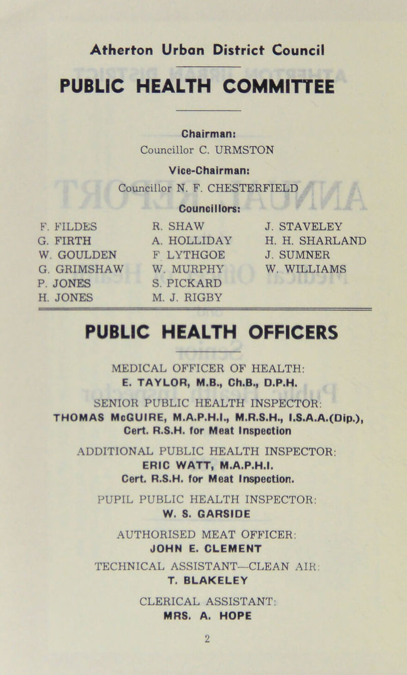 PUBLIC HEALTH COMMITTEE Chairman: Councillor C. URMSTON Vice-Chairman: Councillor N. F. CHESTERFIELD F. FILDES G. FIRTH W. GOULDEN G. GRIMSHAW P. JONES H. JONES Councillors: R. SHAW A. HOLLIDAY F LYTHGOE W. MURPHY S. PICKARD M. J. RIGBY J. STAVELEY H. H. SHARLAND J. SUMNER W. WILLIAMS PUBLIC HEALTH OFFICERS MEDICAL OFFICER OF HEALTH: E. TAYLOR, M.B., Ch.B., D.P.H. SENIOR PUBLIC HEALTH INSPECTOR: THOMAS McGUIRE, M.A.P.H.I., M.R.S.H., I.S.A.A.(Dip.), Cert. R.S.H. for Meat Inspection ADDITIONAL PUBLIC HEALTH INSPECTOR: ERIC WATT, M.A.P.H.I. Cert. R.S.H. for Meat Inspection. PUPIL PUBLIC HEALTH INSPECTOR: W. S. GARSIDE AUTHORISED MEAT OFFICER: JOHN E. CLEMENT TECHNICAL ASSISTANT—CLEAN AIR: T. BLAKELEY CLERICAL ASSISTANT: MRS. A. HOPE