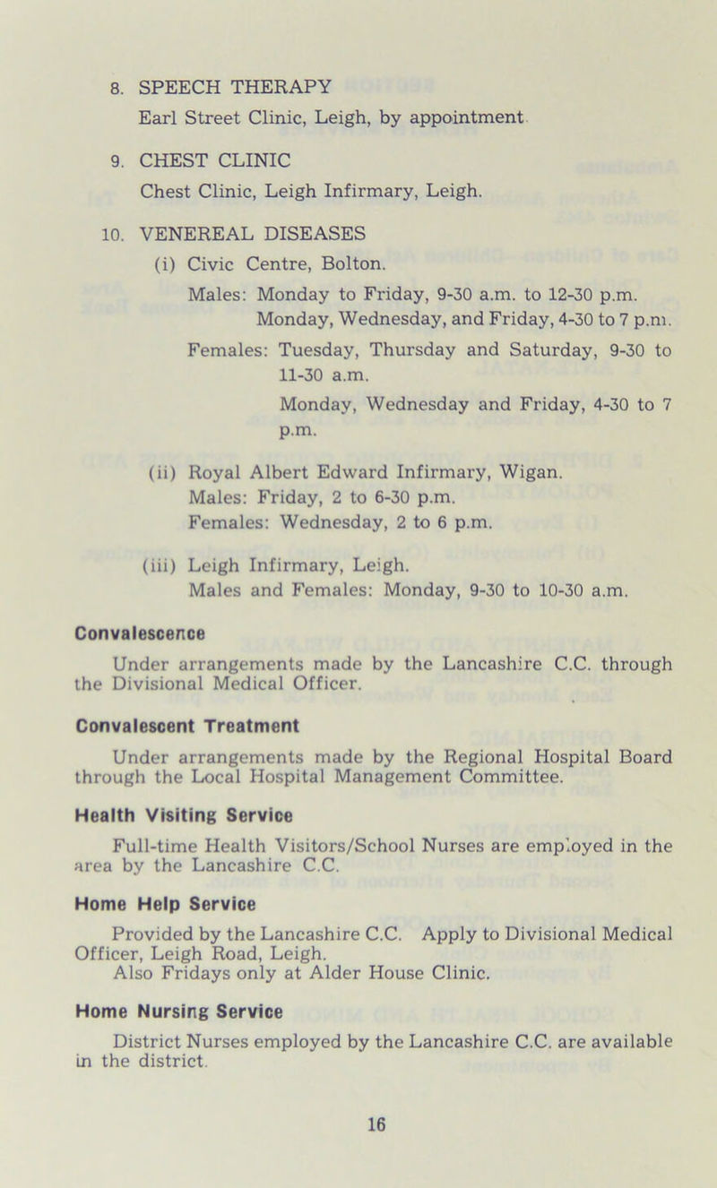 8. SPEECH THERAPY Earl Street Clinic, Leigh, by appointment 9. CHEST CLINIC Chest Clinic, Leigh Infii'mary, Leigh. 10. VENEREAL DISEASES (i) Civic Centre, Bolton. Males: Monday to Friday, 9-30 a.m. to 12-30 p.m. Monday, Wednesday, and Friday, 4-30 to 7 p.m. Females: Tuesday, Thursday and Saturday, 9-30 to 11-30 a.m. Monday, Wednesday and Friday, 4-30 to 7 p.m. (ii) Royal Albert Edward Infirmary, Wigan. Males: Friday, 2 to 6-30 p.m. Females: Wednesday, 2 to 6 p.m. (iii) Leigh Infirmary, Leigh. Males and Females: Monday, 9-30 to 10-30 a.m. Convalescence Under arrangements made by the Lancashire C.C. through the Divisional Medical Officer. Convalescent Treatment Under arrangements made by the Regional Hospital Board through the Local Hospital Management Committee. Health Visiting Service Full-time Health Visitors/School Nurses are employed in the area by the Lancashire C.C. Home Help Service Provided by the Lancashire C.C. Apply to Divisional Medical Officer, Leigh Road, Leigh. Also Fridays only at Alder House Clinic. Home Nursing Service District Nurses employed by the Lancashire C.C. are available in the district.