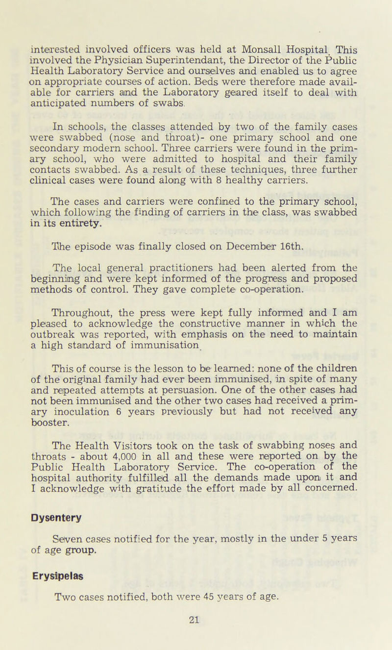 interested involved officers was held at Monsall Hospital. This involved the Physician Superintendant, the Director of the Public Health Laboratory Service and ourselves and enabled us to agree on appropriate courses of action. Beds were therefore made avail- able for carriers and the Laboratory geared itself to deal with anticipated numbers of swabs In schools, the classes attended by two of the family cases were swabbed (nose and throat)- one primary school and one secondary modern school. Three carriers were found in the prim- ary school, who were admitted to hospital and their family contacts swabbed. As a result of these techniques, three further clinical cases were found along with 8 healthy carriers. The cases and carriers were confined to the primary school, which following the finding of carriers in the class, was swabbed in its entirety. The episode was finally closed on December 16th. The local general practitioners had been alerted from the beginning and were kept informed of the progress and proposed methods of control. They gave complete co-operation. Throughout, the press were kept fully informed and I am pleased to acknowledge the constructive manner in which the outbreak was reported, with emphasis on the need to maintain a high standard of immunisation This of course is the lesson to be learned: none of the children of the original family had ever been immunised, in spite of many and repeated attempts at persuasion. One of the other cases had not been immunised and the other two cases had received a prim- ary inoculation 6 years previously but had not received any booster. The Health Visitors took on the task of swabbing noses and throats - about 4,000 in all and these were reported on by the Public Health Laboratory Service. The co-operation of the hospital authority fulfilled all the demands made upon it and I acknowledge with gratitude the effort made by all concerned. Dysentery Seven cases notified for the year, mostly in the under 5 years of age group. Erysipelas Two cases notified, both were 45 years of age.