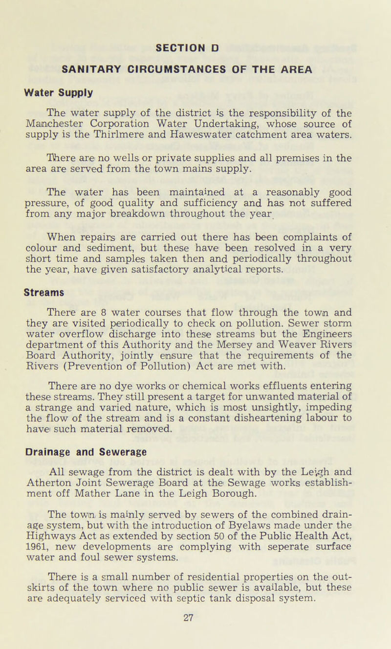 SANITARY CIRCUMSTANCES OF THE AREA Water Supply The water supply of the district is the responsibility of the Manchester Corporation Water Undertaking, whose source of supply is the Thirlmere and Haweswater catchment area waters. Tihere are no wells or private supplies and all premises in the area are served from the town mains supply. The water has been maintained at a reasonably good pressure, of good quality and sufficiency and has not suffered from any major breakdown throughout the year When repairs are carried out there has been complaints of colour and sediment, but these have been resolved in a very short time and samples taken then and periodically throughout the year, have given satisfactory analytical reports. Streams There are 8 water courses that flow through the town and they are visited periodically to check on pollution. Sewer storm water overflow discharge into these streams but the Engineers department of this Authority and the Mersey and Weaver Rivers Board Authority, jointly ensure that the requirements of the Rivers (Prevention of Pollution) Act are met with. There are no dye works or chemical works effluents entering these streams. They still present a target for unwanted material of a strange and varied nature, which is most unsightly, impeding the flow of the stream and is a constant disheartening labour to have> such material removed. Drainage and Sewerage All sewage from the district is dealt with by the Leyjh and Atherton Joint Sewerage Board at the Sewage works establish- ment off Mather Lane in the Leigh Borough. The town is mainly served by sewers of the combined drain- age system, but with the introduction of Byelaws made under the Highways Act as extended by section 50 of the Public Health Act, 1961, new developments are complying with seperate surface water and foul sewer systems. There is a small number of residential properties on the out- skirts of the town where no public sewer is available, but these are adequately serviced with septic tank disposal system.