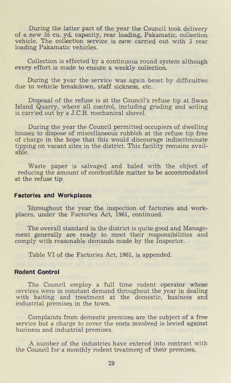 During the latter part of the year the Council took delivery of a new 35 cu. yd. capacity, rear loading, Pakamatic, collection vehicle. The collection service is now carried out with 3 rear loading Pakamatic vehicles. Collection is effected by a continuous round system although every effort is made to ensure a weekly collection. During the year the service was again beset by difficulties due to vehicle breakdown, staff sickness, etc. Disposal of the refuse is at the Council’s refuse tip at Swan Island Quarry, where all control, including grading and soiling is carried out by a J.C.B. mechanical shovel. During the year the Council permitted occupiers of dwelling houses to dispose of miscellaneous rubbish at the refuse tip free of charge in the hope that this would discourage indiscriminate tipping on vacant sites in the district. This facility remains avail- able. Waste paper is salvaged and baled with the object of reducing the amount of combustible matter to be accommodated at the refuse tip Factories and Workplaces Throughout the year the inspection of factories and work- places, under the Factories Act, 1961, continued. The overall standard in the district is quite good and Manage- ment generally are ready to meet their responsibilities and comply with reasonable demands made by the Inspector. Table VI of the Factories Act, 1961, is appended. Rodent Control The Council employ a full time rodent operator whose services were in constant demand throughout the year in dealing with baiting and treatment at the domestic, business and industrial premises in the town. Complaints from domestic premises are the subject of a free service but a charge to cover the costs involved is levied against business and industrial premises. A number of the industries have entered into contract with the Council for a monthly rodent treatment of their premises.