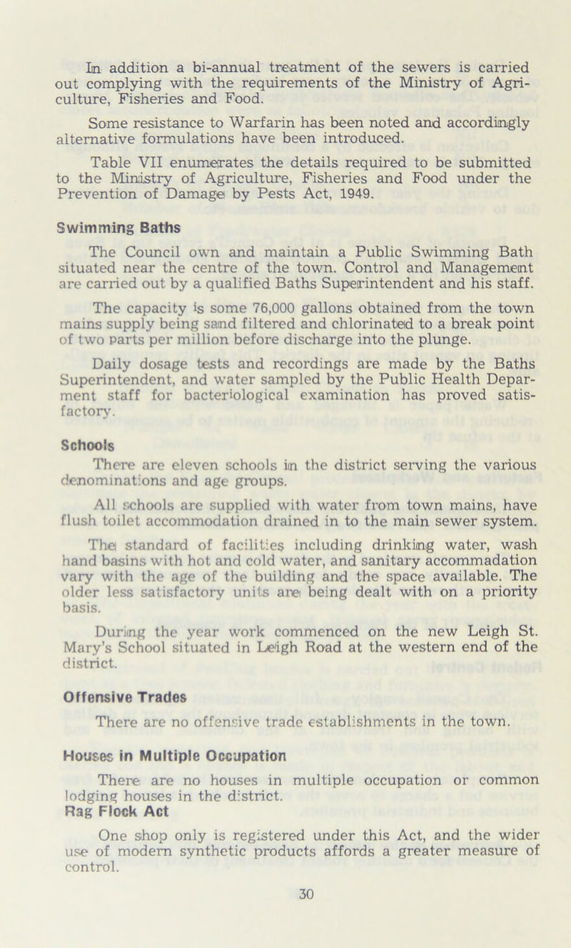 In addition a bi-annual treatment of the sewers is carried out complying with the requirements of the Ministry of Agri- culture, Fisheries and Food. Some resistance to Warfarin has been noted and accordingly alternative formulations have been introduced. Table VII enumerates the details required to be submitted to the Ministry of Agriculture, Fisheries and Food under the Prevention of Damage by Pests Act, 1949. Swimming Baths The Council own and maintain a Public Swimming Bath situated near the centre of the town. Control and Management are carried out by a qualified Baths Superintendent and his staff. The capacity is some 76,000 gallons obtained from the town mains supply being sand filtered and chlorinated to a break point of two Parts per million before discharge into the plunge. Daily dosage tests and recordings are made by the Baths Superintendent, and water sampled by the Public Health Depar- ment staff for bacteriological examination has proved satis- factory. Schools There are eleven schools in the district serving the various denominations and age groups. All schools are supplied with water from town mains, have flush toilet accommodation drained in to the main sewer system. The standard of facilities including drinking water, wash hand basins with hot and cold water, and sanitary accommadation vary with the age of the building and the space available. The older less satisfactory units are being dealt with on a priority basis. During the year work commenced on the new Leigh St. Mary’s School situated in Leigh Road at the western end of the district. Offensive Trades There are no offensive trade establishments in the town. Houses in Multiple Occupation There are no houses in multiple occupation or common lodging houses in the district. Rag Flock Act One shop only is registered under this Act, and the wider use of modem synthetic products affords a greater measure of control.