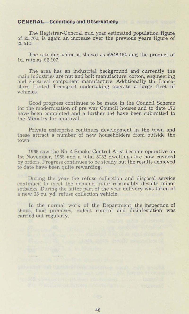 GENERAL—Conditions and Observations The Registrar-General mid year estimated population figure of 20,700, is again an increase over the previous years figure of 20,510. The rateable value is shown as £548,154 and the product of Id. rate as £2,107. The area has an industrial background and currently the main industries are nut and bolt manufacture, cotton, engineering and electrical component manufacture. Additionally the Lanca- shire United Transport undertaking operate a large fleet of vehicles. Good progress continues to be made in the Council Scheme for the modernisation of pre war Council houses and to date 170 have been completed and a further 154 have been submitted to the Ministry for approval. Private enterprise continues development in the town and these attract a number of new householders from outside the town. 1968 saw the No. 4 Smoke Control Area become operative on 1st November, 1968 and a total 3053 dwellings are now covered by orders. Progress continues to be steady but the results achieved to date have been quite rewarding. During the year the refuse collection and disposal service continued to meet the demand quite reasonably despite minor setbacks. During the latter part of the year delivery was taken of a new 35 cu. yd. refuse collection vehicle. In the normal work of the Department the inspection of shops, food premises, rodent control and disinfestation was carried out regularly.