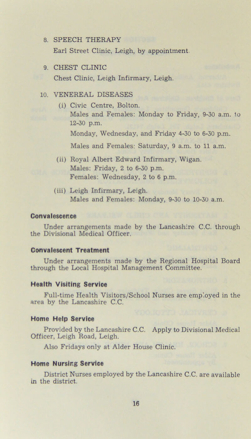 8. SPEECH THERAPY Earl Street Clinic, Leigh, by appointment 9. CHEST CLINIC Chest Clinic, Leigh Infirmary, Leigh. 10. VENEREAL DISEASES (i) Civic Centre, Bolton. Males and Females: Monday to Friday, 9-30 a.m. 1o 12-30 p.m. Monday, Wednesday, and Friday 4-30 to 6-30 p.m. Males and Females: Saturday, 9 a.m. to 11 a.m. (ii) Royal Albert Edward Infirmary, Wigan. Males: Friday, 2 to 6-30 p.m. Females: Wednesday, 2 to 6 p.m. (iii) Leigh Infirmary, Leigh. Males and Females: Monday, 9-30 to 10-30 a.m. Convalescence Under arrangements made by the Lancashire C.C. through the Divisional Medical Officer. Convalescent Treatment Under arrangements made by the Regional Hospital Board through the Local Hospital Management Committee. Health Visiting Service Full-time Health Visitors/School Nurses are employed in the area by the Lancashire C.C. Home Help Service Provided by the Lancashire C.C. Apply to Divisional Medical Officer, Leigh Road, Leigh. Also Fridays only at Alder House Clinic. Home Nursing Service District Nurses employed by the Lancashire C.C. are available in the district.