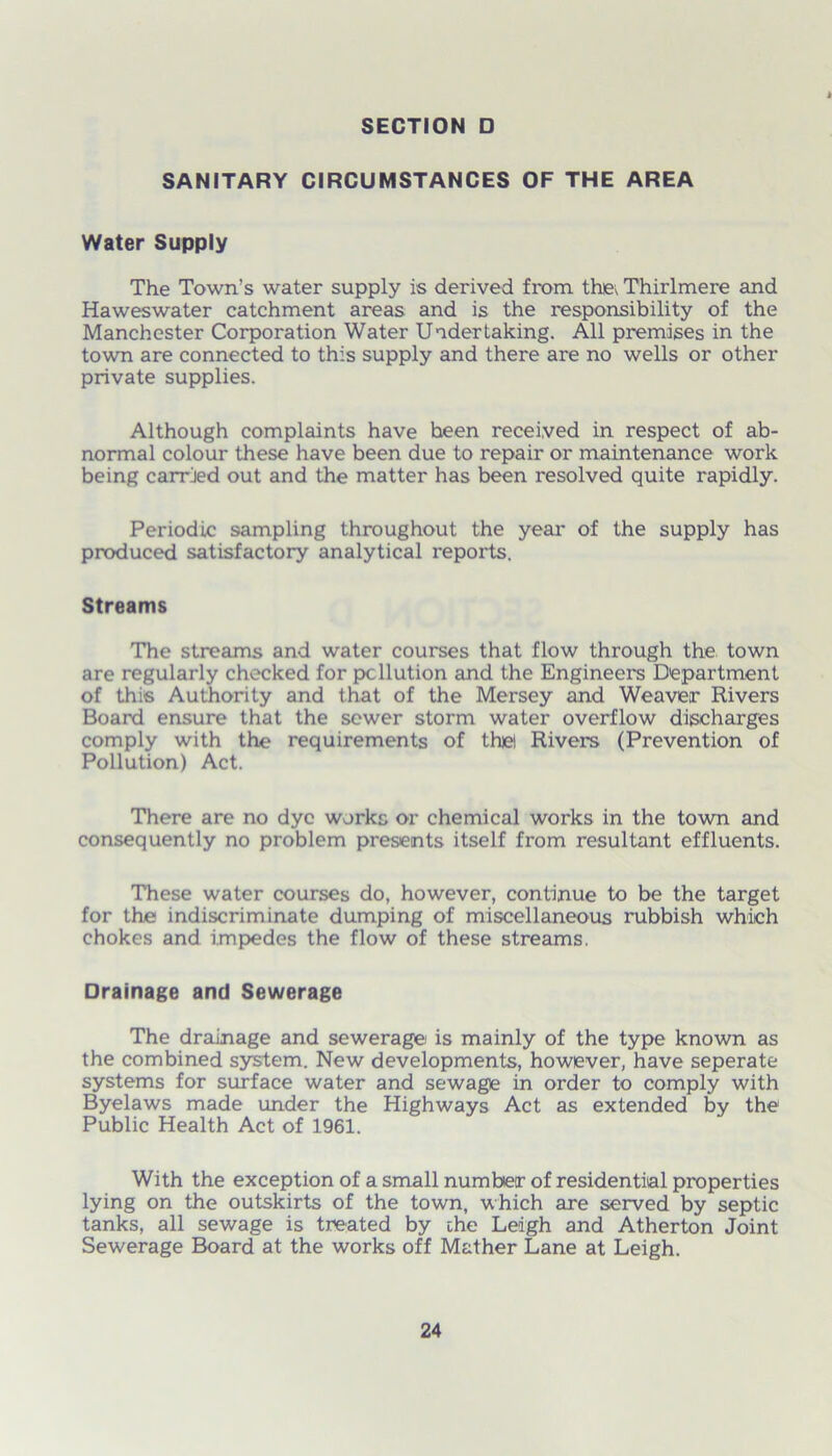 SANITARY CIRCUMSTANCES OF THE AREA Water Supply The Town’s water supply is derived from the Thirlmere and Haweswater catchment areas and is the responsibility of the Manchester Corporation Water Undertaking. All premises in the town are connected to this supply and there are no wells or other private supplies. Although complaints have heen received in respect of ab- normal colour these have been due to repair or maintenance work being carried out and the matter has been resolved quite rapidly. Periodic sampling throughout the year of the supply has produced satisfactory analytical reports. Streams The streams and water courses that flow through the town are regularly checked for pollution and the Engineers Department of this Authority and that of the Mersey and Weaver Rivers Board ensure that the sewer storm water overflow discharges comply with the requirements of the! Rivers (Prevention of Pollution) Act. There are no dye works or chemical works in the town and consequently no problem presents itself from resultant effluents. These water courses do, however, continue to be the target for the indiscriminate dumping of miscellaneous rubbish which chokes and impedes the flow of these streams. Drainage and Sewerage The drainage and sewerage is mainly of the type known as the combined system. New developments, however, have seperate systems for surface water and sewage in order to comply with Byelaws made under the Highways Act as extended by the Public Health Act of 1961. With the exception of a small number of residential properties lying on the outskirts of the town, which are served by septic tanks, all sewage is treated by the Leigh and Atherton Joint Sewerage Board at the works off Mather Lane at Leigh.