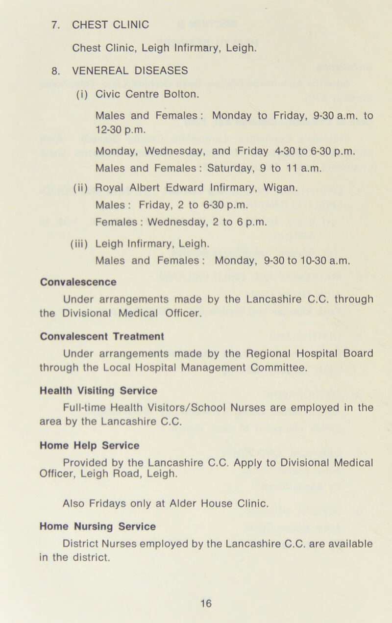 7. CHEST CLINIC Chest Clinic, Leigh Infirmary, Leigh. 8. VENEREAL DISEASES (i) Civic Centre Bolton. Males and Females : Monday to Friday, 9-30 a.m. to 12-30 p.m. Monday, Wednesday, and Friday 4-30 to 6-30 p.m. Males and Females: Saturday, 9 to 11 a.m. (ii) Royal Albert Edward Infirmary, Wigan. Males : Friday, 2 to 6-30 p.m. Females : Wednesday, 2 to 6 p.m. (iii) Leigh Infirmary, Leigh. Males and Females: Monday, 9-30 to 10-30 a.m. Convalescence Under arrangements made by the Lancashire C.C. through the Divisional Medical Officer. Convalescent Treatment Under arrangements made by the Regional Hospital Board through the Local Hospital Management Committee. Health Visiting Service Full-time Health Visitors/School Nurses are employed in the area by the Lancashire C.C. Home Help Service Provided by the Lancashire C.C. Apply to Divisional Medical Officer, Leigh Road, Leigh. Also Fridays only at Alder House Clinic. Home Nursing Service District Nurses employed by the Lancashire C.C. are available in the district.