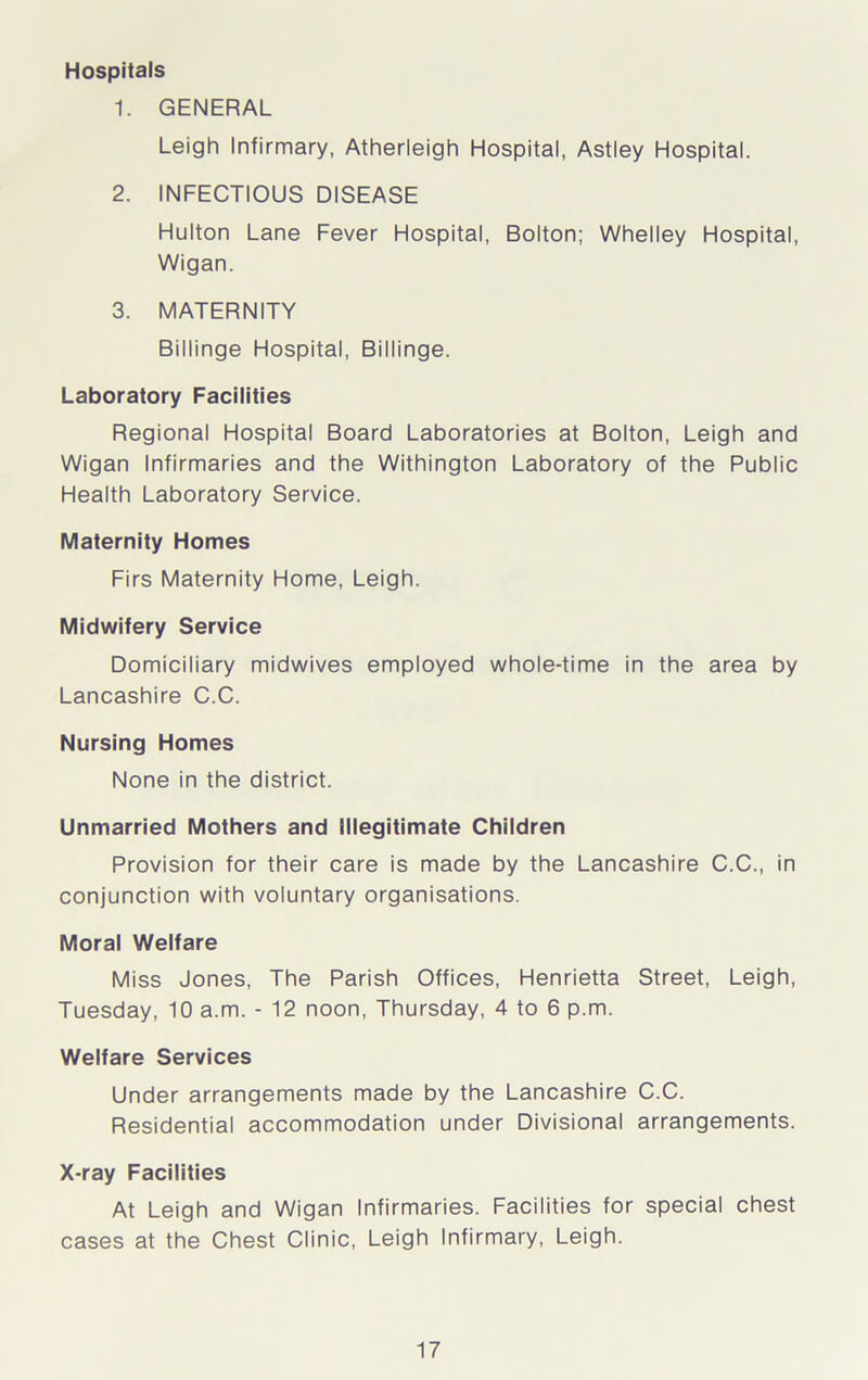 Hospitals 1. GENERAL Leigh Infirmary, Atherleigh Hospital, Astley Hospital. 2. INFECTIOUS DISEASE Hulton Lane Fever Hospital, Bolton; Whelley Hospital, Wigan. 3. MATERNITY Billinge Hospital, Billinge. Laboratory Facilities Regional Hospital Board Laboratories at Bolton, Leigh and Wigan Infirmaries and the Withington Laboratory of the Public Health Laboratory Service. Maternity Homes Firs Maternity Home, Leigh. Midwifery Service Domiciliary midwives employed whole-time in the area by Lancashire C.C. Nursing Homes None in the district. Unmarried Mothers and Illegitimate Children Provision for their care is made by the Lancashire C.C., in conjunction with voluntary organisations. Moral Welfare Miss Jones, The Parish Offices, Henrietta Street, Leigh, Tuesday, 10 a.m. - 12 noon, Thursday, 4 to 6 p.m. Welfare Services Under arrangements made by the Lancashire C.C. Residential accommodation under Divisional arrangements. X-ray Facilities At Leigh and Wigan Infirmaries. Facilities for special chest cases at the Chest Clinic, Leigh Infirmary, Leigh.