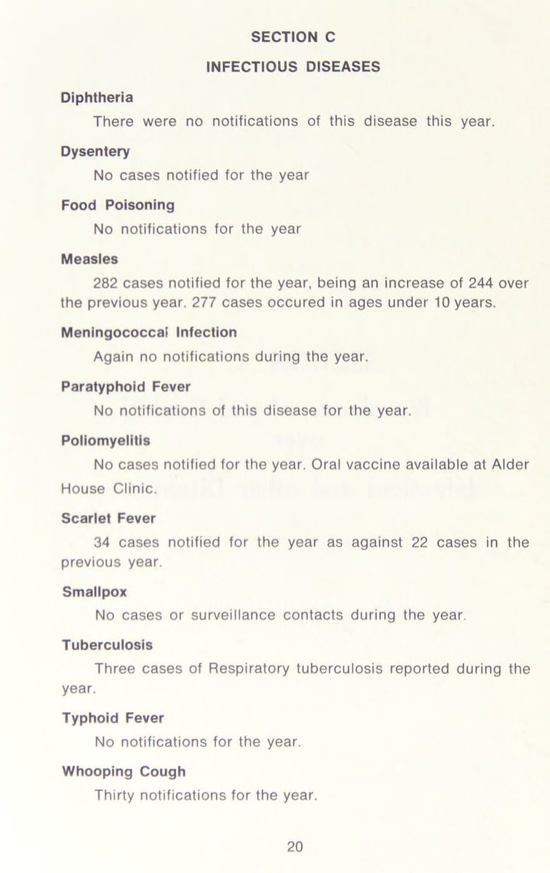 INFECTIOUS DISEASES Diphtheria There were no notifications of this disease this year. Dysentery No cases notified for the year Food Poisoning No notifications for the year Measles 282 cases notified for the year, being an increase of 244 over the previous year. 277 cases occured in ages under 10 years. Meningococcal Infection Again no notifications during the year. Paratyphoid Fever No notifications of this disease for the year. Poliomyelitis No cases notified for the year. Oral vaccine available at Alder House Clinic. Scarlet Fever 34 cases notified for the year as against 22 cases in the previous year. Smallpox No cases or surveillance contacts during the year. Tuberculosis Three cases of Respiratory tuberculosis reported during the year. Typhoid Fever No notifications for the year. Whooping Cough Thirty notifications for the year.