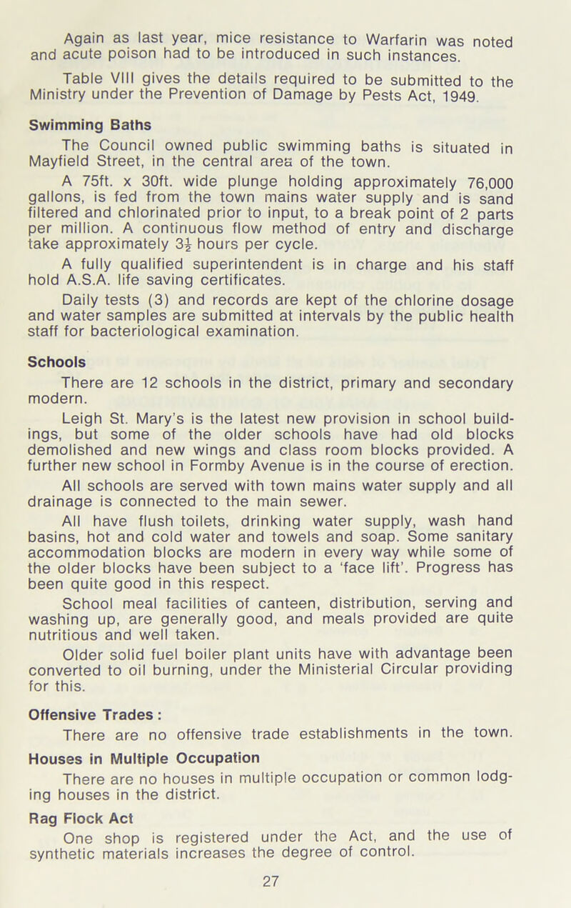 Again as last year, mice resistance to Warfarin was noted and acute poison had to be introduced in such instances. Table VIII gives the details required to be submitted to the Ministry under the Prevention of Damage by Pests Act, 1949. Swimming Baths The Council owned public swimming baths is situated in Mayfield Street, in the central area of the town. A 75ft. x 30ft. wide plunge holding approximately 76,000 gallons, is fed from the town mains water supply and is sand filtered and chlorinated prior to input, to a break point of 2 parts per million. A continuous flow method of entry and discharge take approximately hours per cycle. A fully qualified superintendent is in charge and his staff hold A.S.A. life saving certificates. Daily tests (3) and records are kept of the chlorine dosage and water samples are submitted at intervals by the public health staff for bacteriological examination. Schools There are 12 schools in the district, primary and secondary modern. Leigh St. Mary’s is the latest new provision in school build- ings, but some of the older schools have had old blocks demolished and new wings and class room blocks provided. A further new school in Formby Avenue is in the course of erection. All schools are served with town mains water supply and all drainage is connected to the main sewer. All have flush toilets, drinking water supply, wash hand basins, hot and cold water and towels and soap. Some sanitary accommodation blocks are modern in every way while some of the older blocks have been subject to a ‘face lift’. Progress has been quite good in this respect. School meal facilities of canteen, distribution, serving and washing up, are generally good, and meals provided are quite nutritious and well taken. Older solid fuel boiler plant units have with advantage been converted to oil burning, under the Ministerial Circular providing for this. Offensive Trades: There are no offensive trade establishments in the town. Houses in Multiple Occupation There are no houses in multiple occupation or common lodg- ing houses in the district. Rag Flock Act One shop is registered under the Act, and the use of synthetic materials increases the degree of control.