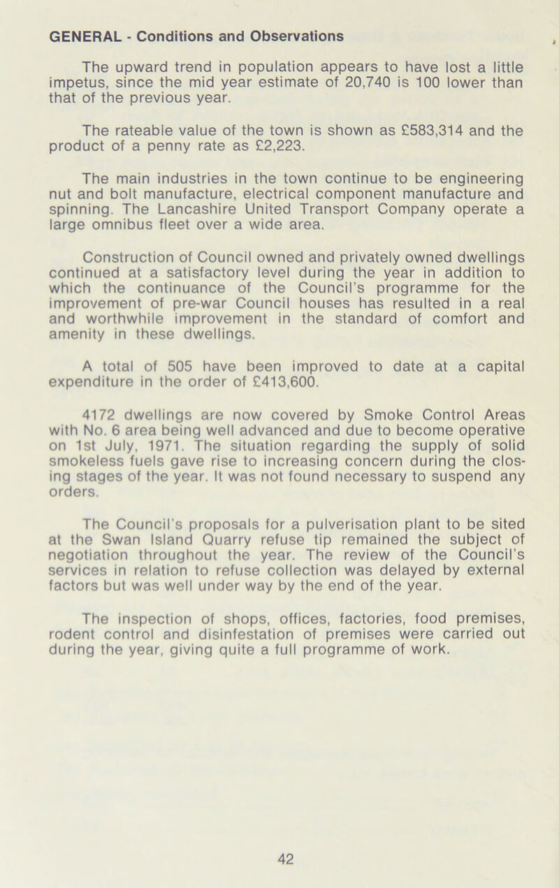 GENERAL - Conditions and Observations The upward trend in population appears to have lost a little impetus, since the mid year estimate of 20,740 is 100 lower than that of the previous year. The rateable value of the town is shown as £583,314 and the product of a penny rate as £2,223. The main industries in the town continue to be engineering nut and bolt manufacture, electrical component manufacture and spinning. The Lancashire United Transport Company operate a large omnibus fleet over a wide area. Construction of Council owned and privately owned dwellings continued at a satisfactory level during the year in addition to which the continuance of the Council’s programme for the improvement of pre-war Council houses has resulted in a real and worthwhile improvement in the standard of comfort and amenity in these dwellings. A total of 505 have been improved to date at a capital expenditure in the order of £413,600. 4172 dwellings are now covered by Smoke Control Areas with No. 6 area being well advanced and due to become operative on 1st July, 1971. The situation regarding the supply of solid smokeless fuels gave rise to increasing concern during the clos- ing stages of the year. It was not found necessary to suspend any orders. The Council’s proposals for a pulverisation plant to be sited at the Swan Island Quarry refuse tip remained the subject of negotiation throughout the year. The review of the Council's services in relation to refuse collection was delayed by external factors but was well under way by the end of the year. The inspection of shops, offices, factories, food premises, rodent control and disinfestation of premises were carried out during the year, giving quite a full programme of work.