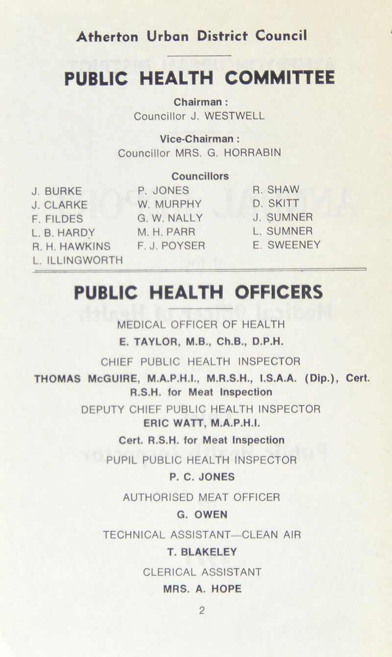 PUBLIC HEALTH COMMITTEE Chairman : Councillor J. WESTWELL Vice-Chairman : Councillor MRS. G. HORRABIN J. BURKE J. CLARKE F. FILDES L. B. HARDY R. H. HAWKINS L. ILLINGWORTH Councillors P. JONES W. MURPHY G. W. NALLY M. H. PARR F. J. POYSER R. SHAW D. SKITT J. SUMNER L. SUMNER E. SWEENEY PUBLIC HEALTH OFFICERS MEDICAL OFFICER OF HEALTH E. TAYLOR, M.B., Ch.B., D.P.H. CHIEF PUBLIC HEALTH INSPECTOR THOMAS McGUIRE, M.A.P.H.I., M.R.S.H., I.S.A.A. (Dip.), Cert. R.S.H. for Meat Inspection DEPUTY CHIEF PUBLIC HEALTH INSPECTOR ERIC WATT, M.A.P.H.I. Cert. R.S.H. for Meat Inspection PUPIL PUBLIC HEALTH INSPECTOR P. C. JONES AUTHORISED MEAT OFFICER G. OWEN TECHNICAL ASSISTANT—CLEAN AIR T. BLAKELEY CLERICAL ASSISTANT MRS. A. HOPE