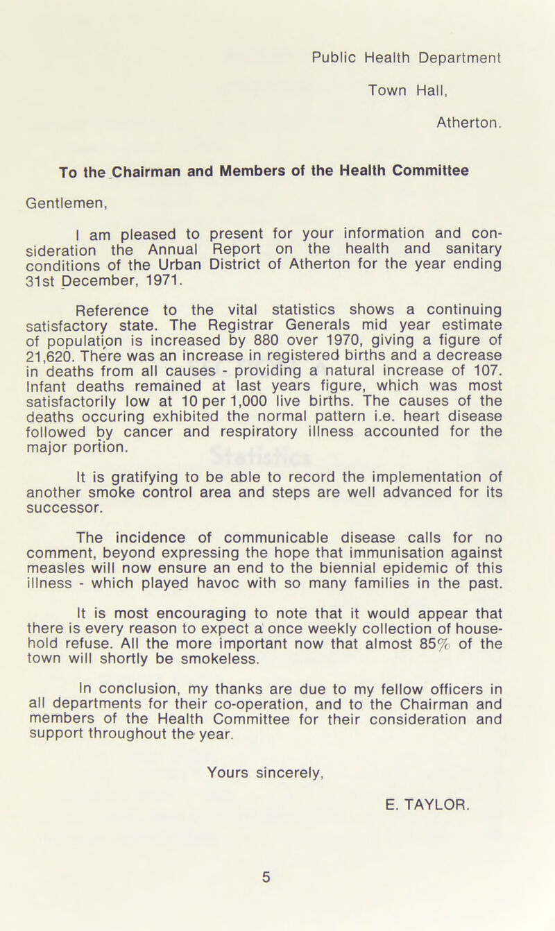 Public Health Department Town Hall, Atherton. To the Chairman and Members of the Health Committee Gentlemen, I am pleased to present for your information and con- sideration the Annual Report on the health and sanitary conditions of the Urban District of Atherton for the year ending 31st December, 1971. Reference to the vital statistics shows a continuing satisfactory state. The Registrar Generals mid year estimate of population is increased by 880 over 1970, giving a figure of 21,620. There was an increase in registered births and a decrease in deaths from all causes - providing a natural increase of 107. Infant deaths remained at last years figure, which was most satisfactorily low at 10 per 1,000 live births. The causes of the deaths occuring exhibited the normal pattern i.e. heart disease followed by cancer and respiratory illness accounted for the major portion. It is gratifying to be able to record the implementation of another smoke control area and steps are well advanced for its successor. The incidence of communicable disease calls for no comment, beyond expressing the hope that immunisation against measles will now ensure an end to the biennial epidemic of this illness - which played havoc with so many families in the past. It is most encouraging to note that it would appear that there is every reason to expect a once weekly collection of house- hold refuse. All the more important now that almost 85% of the town will shortly be smokeless. In conclusion, my thanks are due to my fellow officers in all departments for their co-operation, and to the Chairman and members of the Health Committee for their consideration and support throughout the year. Yours sincerely, E. TAYLOR.