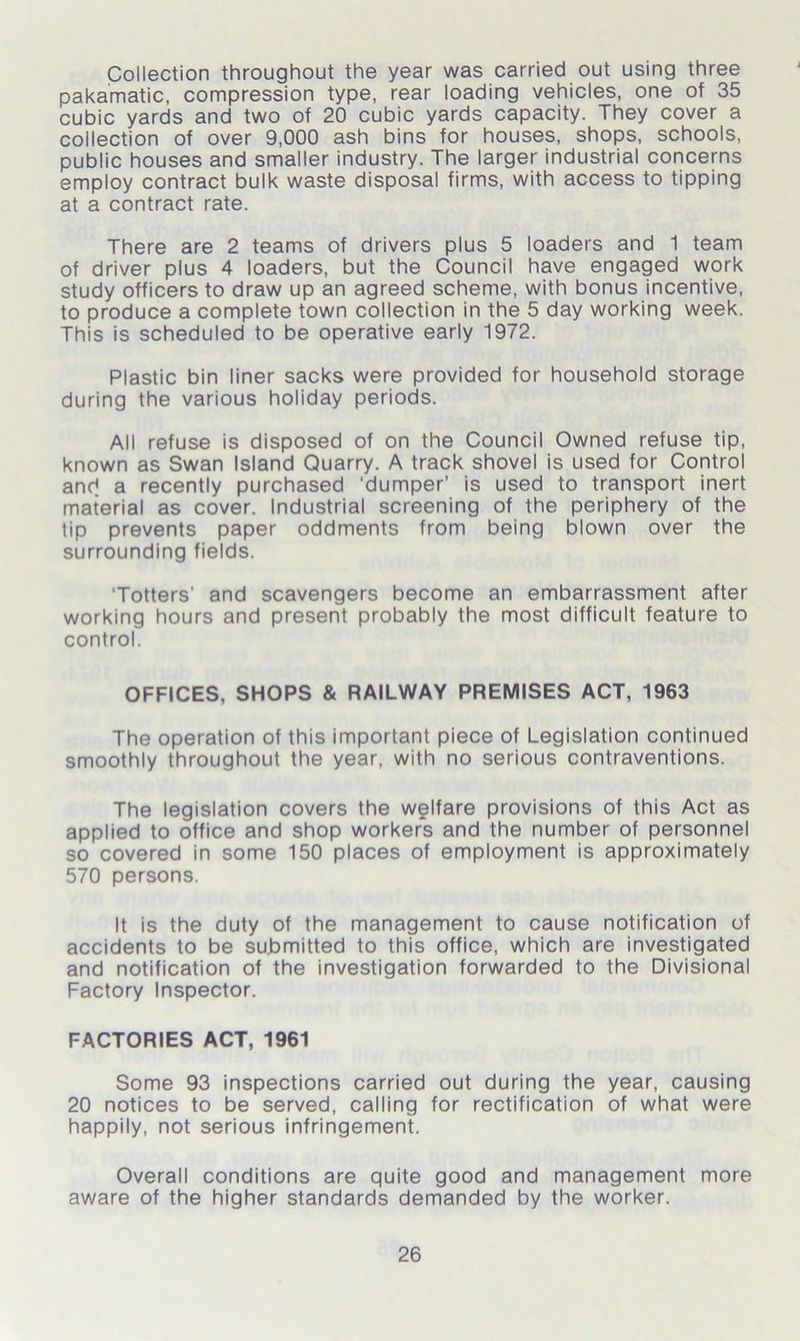 Collection throughout the year was carried out using three pakamatic, compression type, rear loading vehicles, one of 35 cubic yards and two of 20 cubic yards capacity. They cover a collection of over 9,000 ash bins for houses, shops, schools, public houses and smaller industry. The larger industrial concerns employ contract bulk waste disposal firms, with access to tipping at a contract rate. There are 2 teams of drivers plus 5 loaders and 1 team of driver plus 4 loaders, but the Council have engaged work study officers to draw up an agreed scheme, with bonus incentive, to produce a complete town collection in the 5 day working week. This is scheduled to be operative early 1972. Plastic bin liner sacks were provided for household storage during the various holiday periods. All refuse is disposed of on the Council Owned refuse tip, known as Swan Island Quarry. A track shovel is used for Control and a recently purchased ‘dumper’ is used to transport inert material as cover. Industrial screening of the periphery of the tip prevents paper oddments from being blown over the surrounding fields. 'Totters' and scavengers become an embarrassment after working hours and present probably the most difficult feature to control. OFFICES, SHOPS & RAILWAY PREMISES ACT, 1963 The operation of this important piece of Legislation continued smoothly throughout the year, with no serious contraventions. The legislation covers the welfare provisions of this Act as applied to office and shop workers and the number of personnel so covered in some 150 places of employment is approximately 570 persons. It is the duty of the management to cause notification of accidents to be submitted to this office, which are investigated and notification of the investigation forwarded to the Divisional Factory Inspector. FACTORIES ACT, 1961 Some 93 inspections carried out during the year, causing 20 notices to be served, calling for rectification of what were happily, not serious infringement. Overall conditions are quite good and management more aware of the higher standards demanded by the worker.