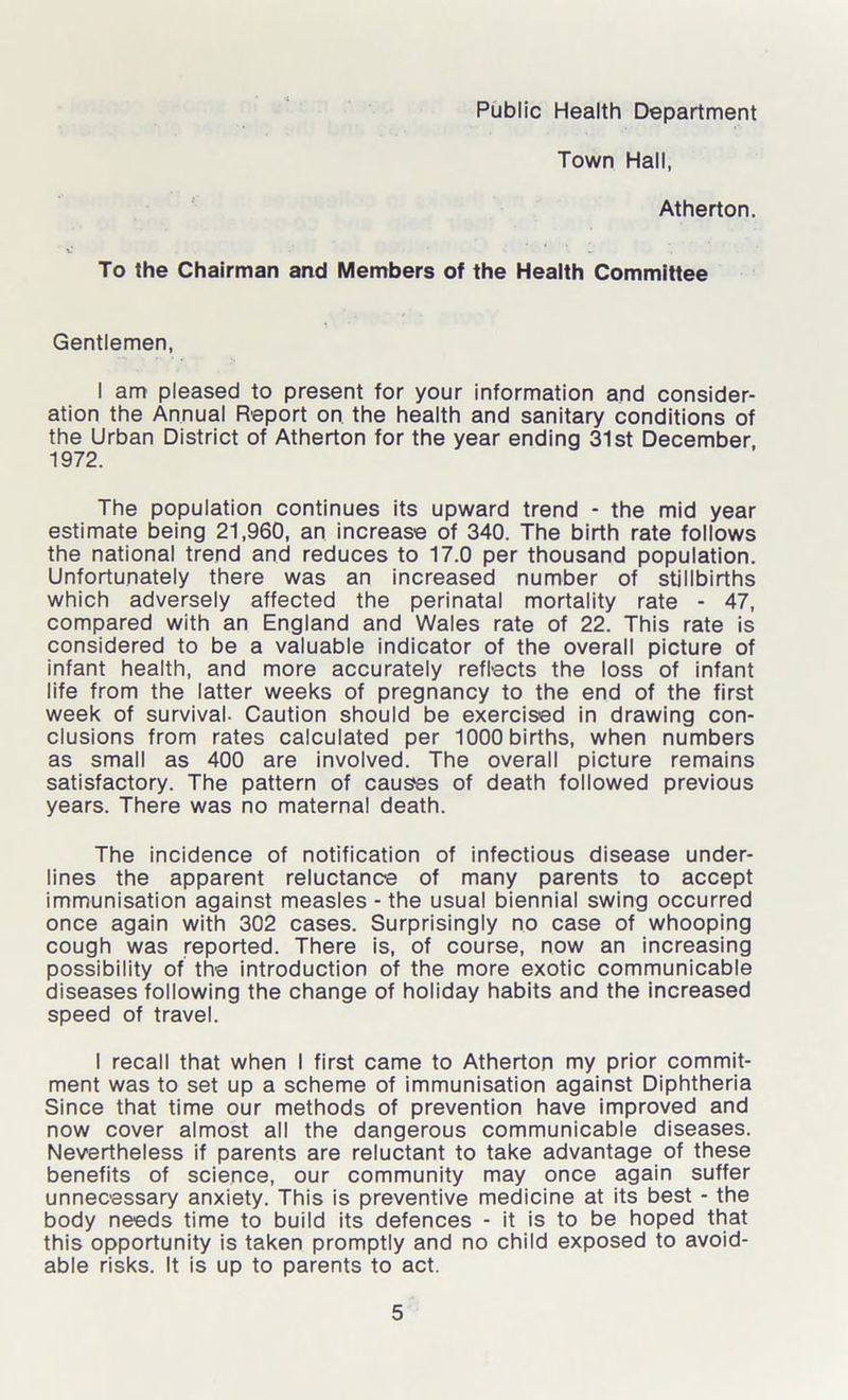 Town Hall, Atherton. To the Chairman and Members of the Health Committee Gentlemen, I am pleased to present for your information and consider- ation the Annual Report on the health and sanitary conditions of the Urban District of Atherton for the year ending 31st December 1972. The population continues its upward trend * the mid year estimate being 21,960, an increase of 340. The birth rate follows the national trend and reduces to 17.0 per thousand population. Unfortunately there was an increased number of stillbirths which adversely affected the perinatal mortality rate - 47, compared with an England and Wales rate of 22. This rate is considered to be a valuable indicator of the overall picture of infant health, and more accurately reflects the loss of infant life from the latter weeks of pregnancy to the end of the first week of survival- Caution should be exercised in drawing con- clusions from rates calculated per 1000 births, when numbers as small as 400 are involved. The overall picture remains satisfactory. The pattern of causes of death followed previous years. There was no maternal death. The incidence of notification of infectious disease under- lines the apparent reluctance of many parents to accept immunisation against measles - the usual biennial swing occurred once again with 302 cases. Surprisingly no case of whooping cough was reported. There is, of course, now an increasing possibility of the introduction of the more exotic communicable diseases following the change of holiday habits and the increased speed of travel. I recall that when I first came to Atherton my prior commit- ment was to set up a scheme of immunisation against Diphtheria Since that time our methods of prevention have improved and now cover almost all the dangerous communicable diseases. Nevertheless if parents are reluctant to take advantage of these benefits of science, our community may once again suffer unnecessary anxiety. This is preventive medicine at its best - the body needs time to build its defences - it is to be hoped that this opportunity is taken promptly and no child exposed to avoid- able risks. It is up to parents to act.