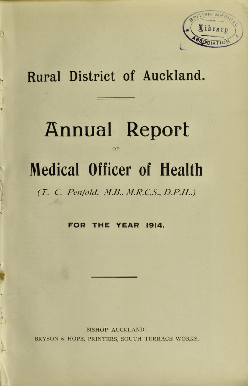 Rural District of Auckland. Annual Report OF Medical Officer of Health (T. C. Pen fold. M.H.. M.R.CS.. D.P.H..) FOR THE YEAR 1914. BISHOP AUCKLAND; BRYSON & HOPE, PRINTERS, SOUTH TERRACE WORKS.