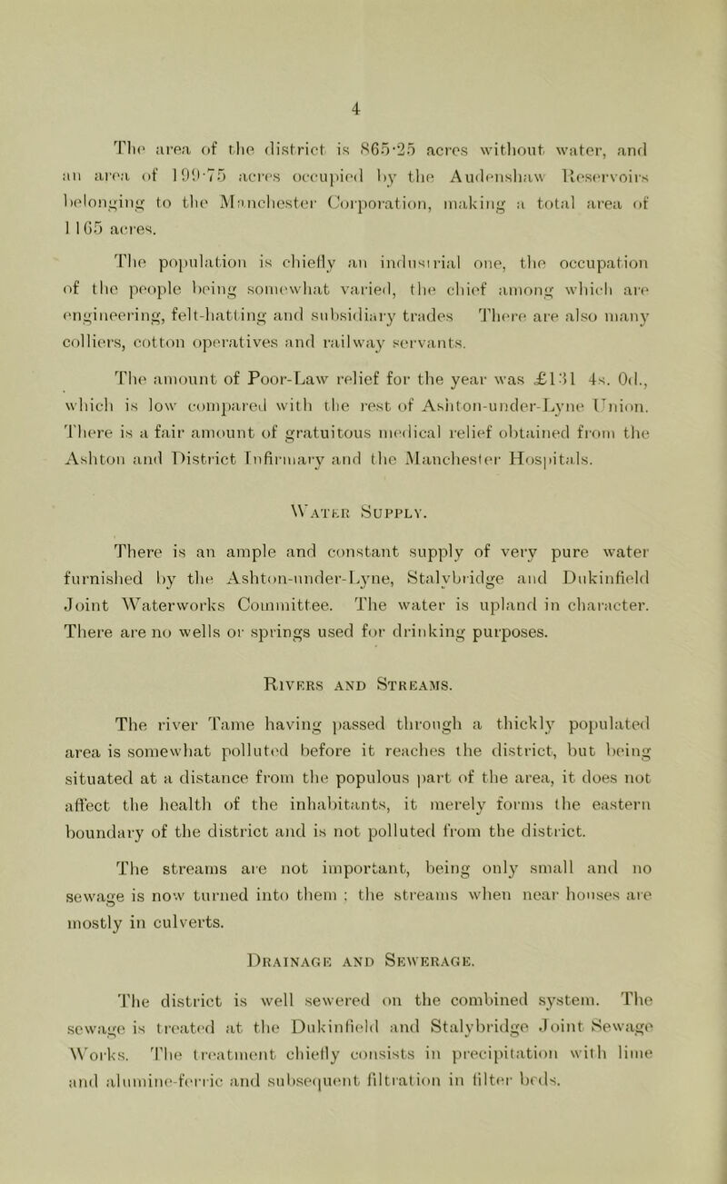 Tli(' iU'ea cif tlie district is S65'25 aci'os witlioiit. water, and an area of lOU'To acres occupied hy tlic; Audcnsliaw Tlcsf'rvoirs Ix'lonyinsj; to flic iMancliestcr (Jorporation, making a total ai'ea of I 1 05 acres. Tlie population is cliielly an indusirial one, the occupation of the people heing somewhat varied, the chi('f among which are ('iigineering, felt-hatting and snhsidiary trades Tlicre are also many colliers, Cf)tton operatives and railway servants. The amount of Poor-Law relief for the year was <£101 4.s. Od., which is low compared with the rest of Ashton-uncler-Lyne Union, 'I'liere is a fair amount of gratuitous nu'dical relief obtained from the Ashton and District Infirmary and the INlanchester Hospitals. Watkr Supply. There is an ample and constant supply of very pure water furnislied by the Ashton-nnder-L3’ne, Stalybridge and Dukinfield Joint Waterworks Committee. The water is upland in character. There are no wells or springs used for drinking purposes. Rivrrs and Streams. The river dkxine having ])assed through a thickly populated area is somewhat pollutiHl before it reaches the district, but being situated at a distance from the populous pai-t of the area, it does not affect the health of the inhabitants, it merely forms the eastern boundary of the district and is not polluted from the district. The streams aie not important, being only small and no sewage is now turned into them ; the streams when near houses aie mostly in culverts. Drainage and Sewerage. The district is well sewered on the combined .sjLstem. The sewage is tix'atcd at the Dukiniiehl and Stalybridgo Joint Sewage Works. J'lie Ireatnumt chietly consists in precipitation with lime and aluminc-fcnic and sub.sp([ucnt filtration in filter beds. J