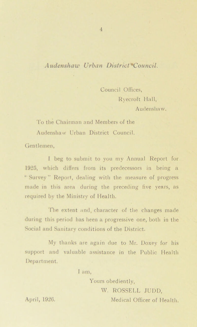 Council Offices, Ryecroft Hall, Audenshaw. To the Chairman and Members of the Audenshaw Urban District Council. Gentlemen, I beg to submit to you my Annual Report for 1925, which dillers from its predecessors in being a ‘ Survey” Report, dealing with the measure of progress made in this area during the preceding five years, as required bv the Ministry of Health. The extent and character of the changes made during this period has been a progressive one, both in the Social and Sanitary conditions of the District. My thanks are again due to Mr. Doxev for his support and valuable assistance in the Public Health Department. I am, Yours obediently, W. ROSSELL JUDD, Medical Officer of Health. April, 192G.