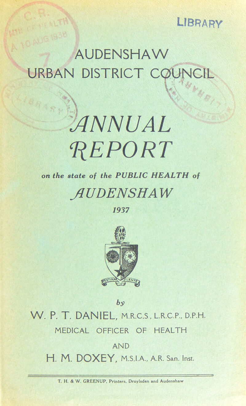 library AUDENSHAW URBAN DISTRICT COUNCIL % ANNUAL REPORT on the state of the PUBLIC HEALTH of Jl UDENS HA W by W. P. T. DANIEL, m.r.c.s, L.R.C.P., d.p.h. MEDICAL OFFICER OF HEALTH AND H. M. DOXEY, M.S.I.A., A.R. San. Inst.
