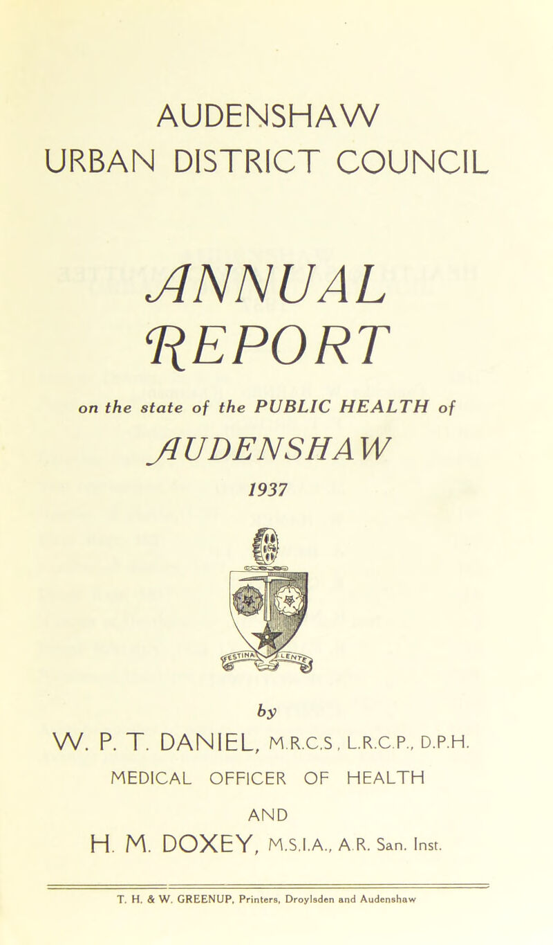 AUDENSHAW URBAN DISTRICT COUNCIL ANNUAL REPORT on the state of the PUBLIC HEALTH of JI U DENS HA W by W. P. T. DANIEL, m.r.c.s, l.r.c p., d.p.h. MEDICAL OFFICER OF HEALTH AND H. M. DOXEY, M.S.I.A., A R. San. Inst.