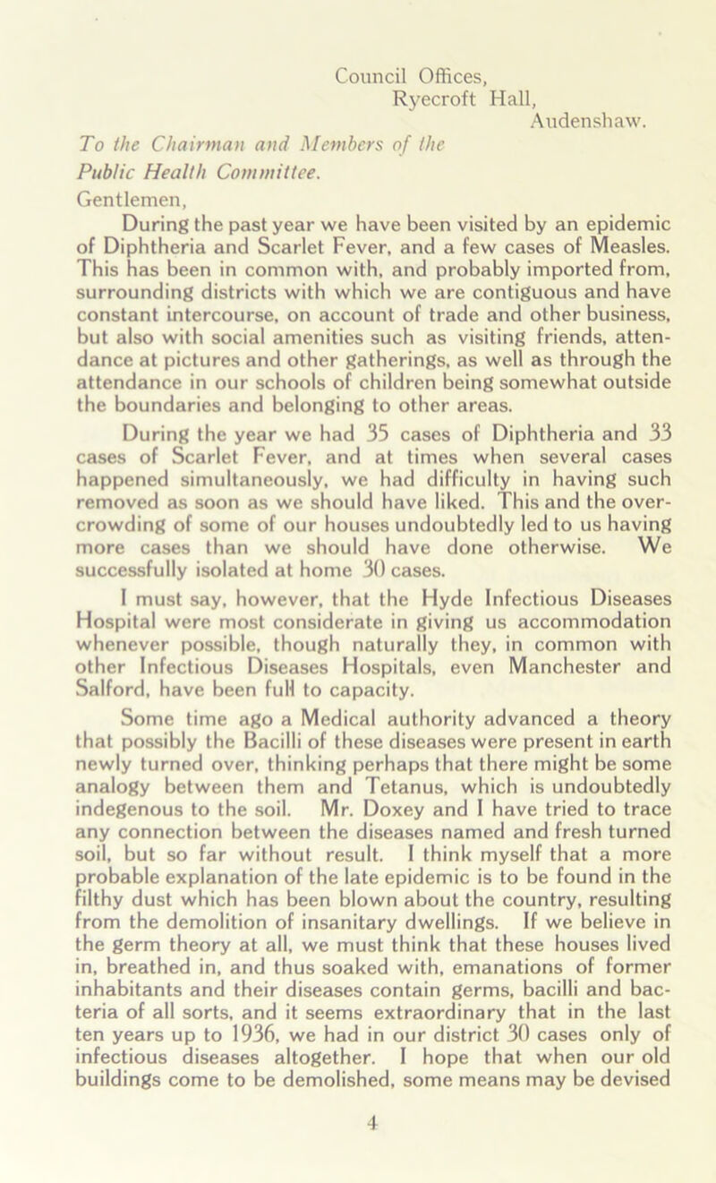 Council Offices, Ryecroft Hall, Audenshaw. To the Chairman and Members of the Public Health Committee. Gentlemen, During the past year we have been visited by an epidemic of Diphtheria and Scarlet Fever, and a few cases of Measles. This has been in common with, and probably imported from, surrounding districts with which we are contiguous and have constant intercourse, on account of trade and other business, but also with social amenities such as visiting friends, atten- dance at pictures and other gatherings, as well as through the attendance in our schools of children being somewhat outside the boundaries and belonging to other areas. During the year we had 35 cases of Diphtheria and 33 cases of Scarlet Fever, and at times when several cases happened simultaneously, we had difficulty in having such removed as soon as we should have liked. This and the over- crowding of some of our houses undoubtedly led to us having more cases than we should have done otherwise. We successfully isolated at home 30 cases. I must say, however, that the Hyde Infectious Diseases Hospital were most considerate in giving us accommodation whenever possible, though naturally they, in common with other Infectious Diseases Hospitals, even Manchester and Salford, have been full to capacity. Some time ago a Medical authority advanced a theory that possibly the Bacilli of these diseases were present in earth newly turned over, thinking perhaps that there might be some analogy between them and Tetanus, which is undoubtedly indegenous to the soil. Mr. Doxey and I have tried to trace any connection between the diseases named and fresh turned soil, but so far without result. I think myself that a more probable explanation of the late epidemic is to be found in the filthy dust which has been blown about the country, resulting from the demolition of insanitary dwellings. If we believe in the germ theory at all, we must think that these houses lived in, breathed in, and thus soaked with, emanations of former inhabitants and their diseases contain germs, bacilli and bac- teria of all sorts, and it seems extraordinary that in the last ten years up to 1936, we had in our district 30 cases only of infectious diseases altogether. I hope that when our old buildings come to be demolished, some means may be devised