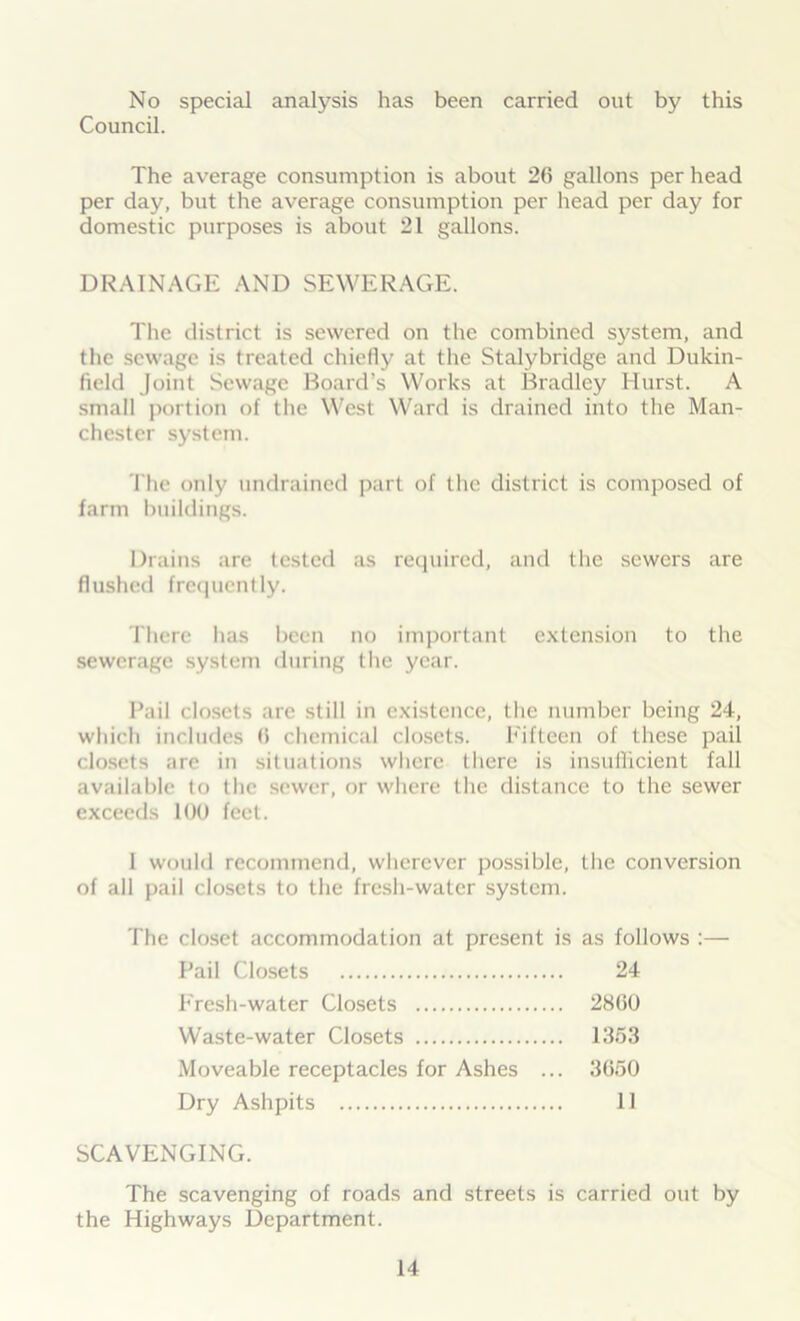 No special analysis has been carried out by this Council. The average consumption is about 26 gallons per head per day, but the average consumption per head per day for domestic purposes is about 21 gallons. DRAINAGE AND SEWERAGE. The district is sewered on the combined system, and the sewage is treated chiefly at the Stalybridge and Dukin- field Joint Sewage Board’s Works at Bradley Hurst. A small portion of the West Ward is drained into the Man- chester system. The only undrained part of the district is composed of farm buildings. Drains are tested as required, and the sewers are flushed frequently. There has been no important extension to the sewerage system during the year. Bail closets are still in existence, the number being 24, which includes 6 chemical closets. Fifteen of these pail closets are in situations where there is insufficient fall available to the sewer, or where the distance to the sewer exceeds 100 feet. I would recommend, wherever possible, the conversion of all pail closets to the fresh-water system. The closet accommodation at present is as follows :— Pail Closets 24 Fresh-water Closets 2860 Waste-water Closets 1353 Moveable receptacles for Ashes ... 3650 Dry Ashpits II SCAVENGING. The scavenging of roads and streets is carried out by the Highways Department.