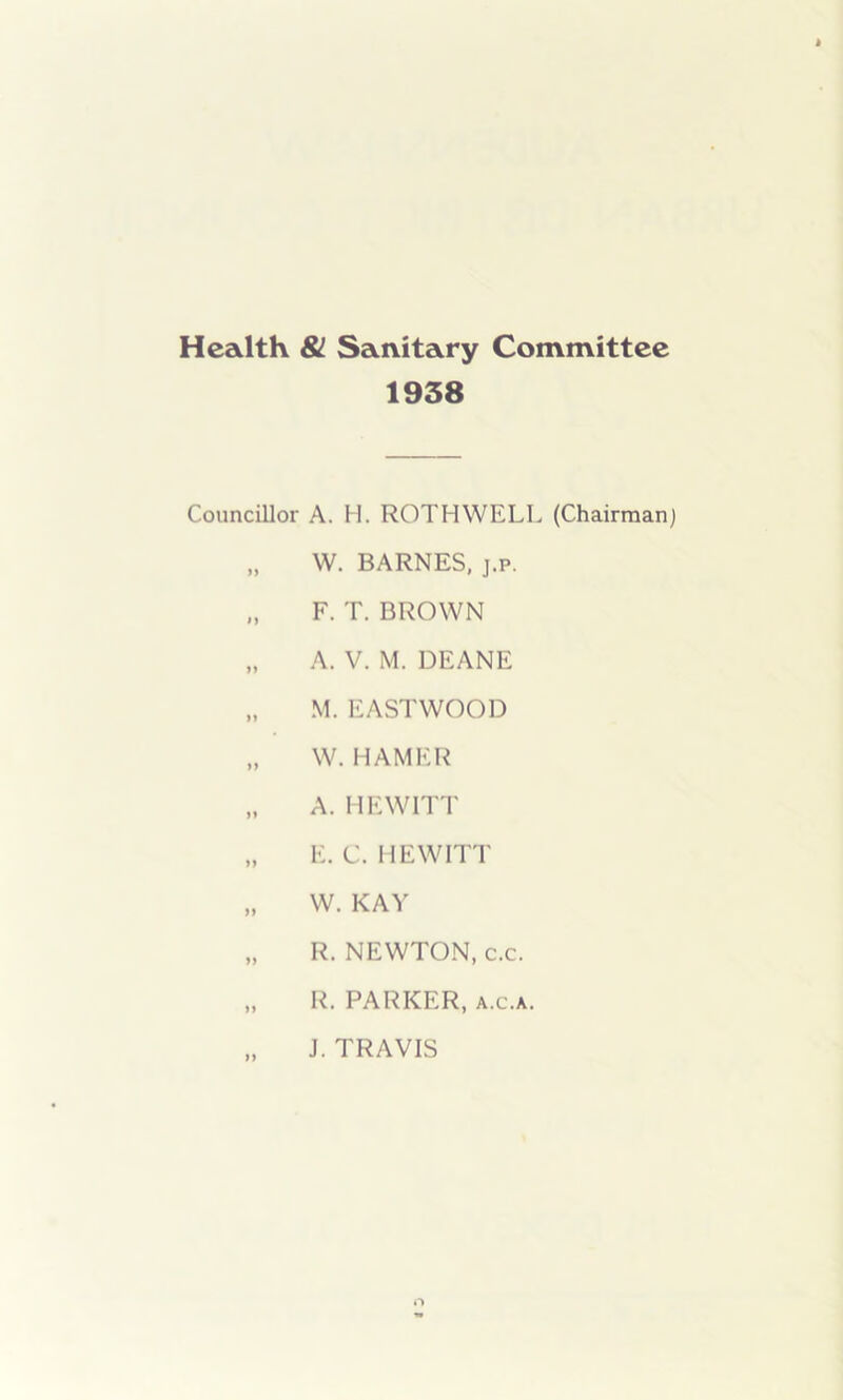 Health & Sanitary Committee 1938 Councillor A. H. ROTH WELL (Chairman) „ W. BARNES, j.p. „ F. T. BROWN „ A. V. M. DEANE „ M. EASTWOOD „ W. HAMER „ A. HEWITT „ E. C. HEWITT „ W. KAY „ R. NEWTON, c.c. „ R. PARKER, a.c.a. „ J. TRAVIS