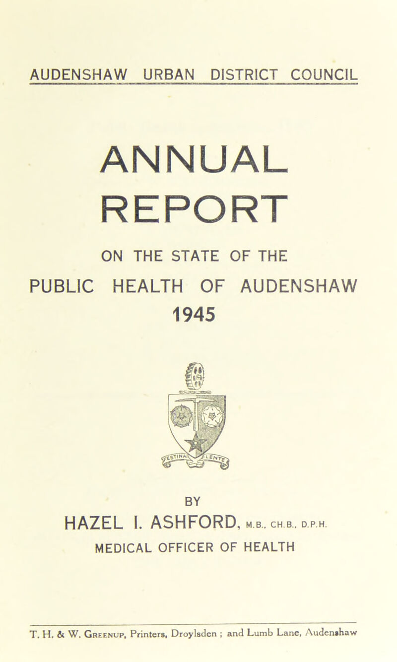 ANNUAL REPORT ON THE STATE OF THE PUBLIC HEALTH OF AUDENSHAW 1945 BY HAZEL I. ASHFORD, m b. ch b. d ph MEDICAL OFFICER OF HEALTH T. H. fit W. Greenup, Printers, Droylsden ; and Lumb Lane, Audenshaw
