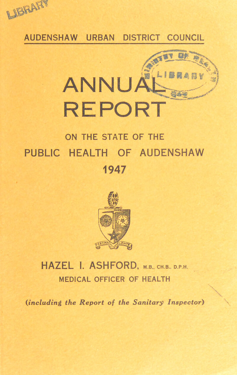 ANNUX^ REPO RT ON THE STATE OF THE PUBLIC HEALTH OF AUDENSHAW 1947 HAZEL I. ASHFORD, m.b„ch.b..d.p.h. MEDICAL OFFICER OF HEALTH (including the Report of the Sanitary Inspector)