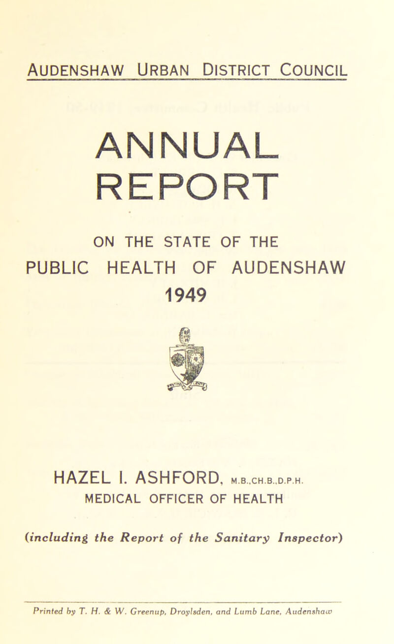 Audenshaw Urban District Council ANNUAL REPORT ON THE STATE OF THE PUBLIC HEALTH OF AUDENSHAW 1949 HAZEL I. ASHFORD, m.b.ch.b.d.ph. MEDICAL OFFICER OF HEALTH (including the Report of the Sanitary Inspector) Printed by T. H. & W. Greenup, Droylsden, and Lurnb Lane, Audenshaw