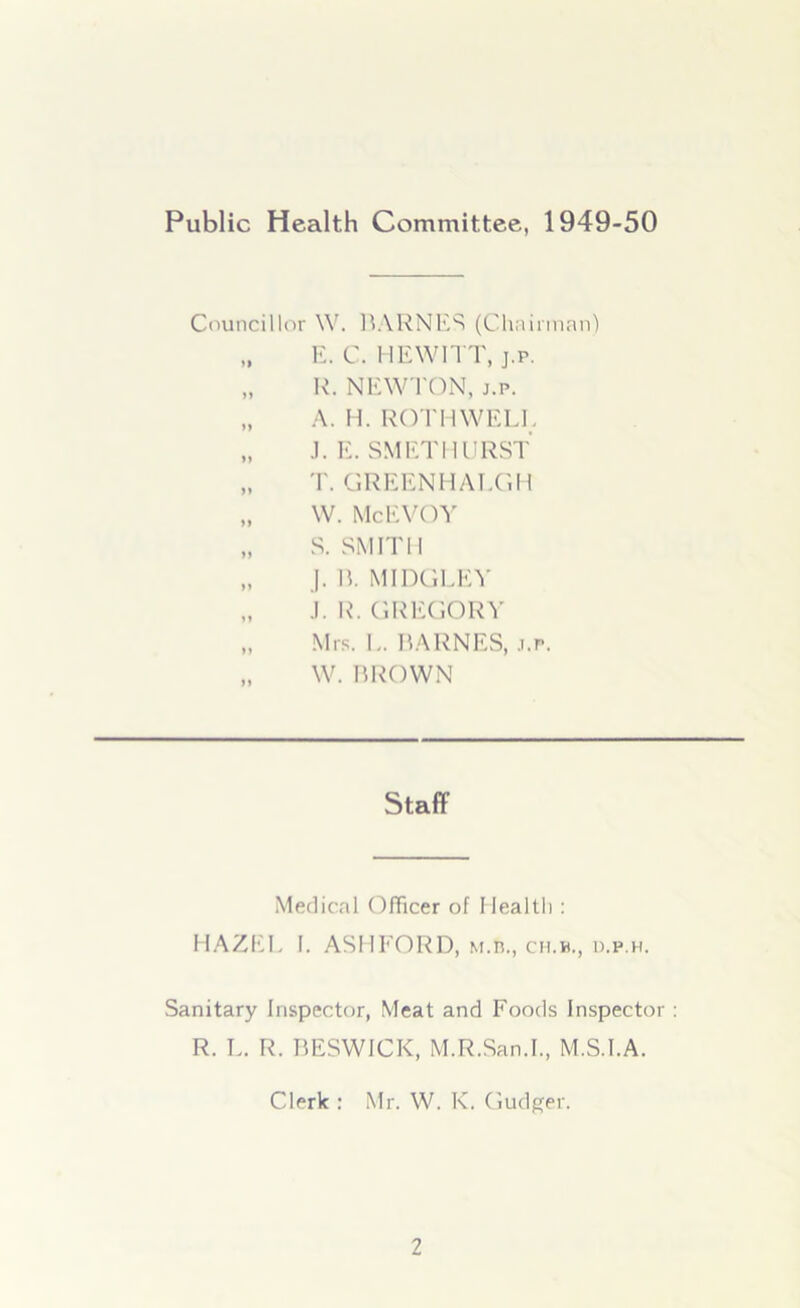 Public Health Committee, 1949-50 Councillor \Y. BARNES (Chairman) „ E. C. HEWITT, j.p. „ R. NEWTON, j.p. „ A. H. ROTH WELL „ J. E. SMETHURST „ T. GREENHALGH „ W. McEVOY „ S. SMITH „ J. B. MIDGLEY „ .!. R. GREGORY „ Mrs. L. BARNES, j.p. „ W. BROWN Staff Medical Officer of Health : HAZEL 1. ASHFORD, M.n., ch.b., d.p.h. Sanitary Inspector, Meat and Foods Inspector : R. L. R. BESWICK, M.R.San.I., M.S.I.A. Clerk : Mr. W. K. Gudger.