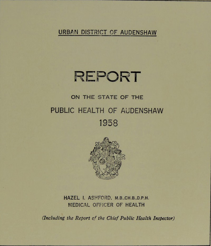 ON THE STATE OF THE PUBLIC HEALTH OF AUDENSHAW 1958 HAZEL I. ASHFORD. M.B..CH.B..D.P.H. MEDICAL OFFICER OF HEALTH I (Including the Report cf the Chief Public Health Inspector)