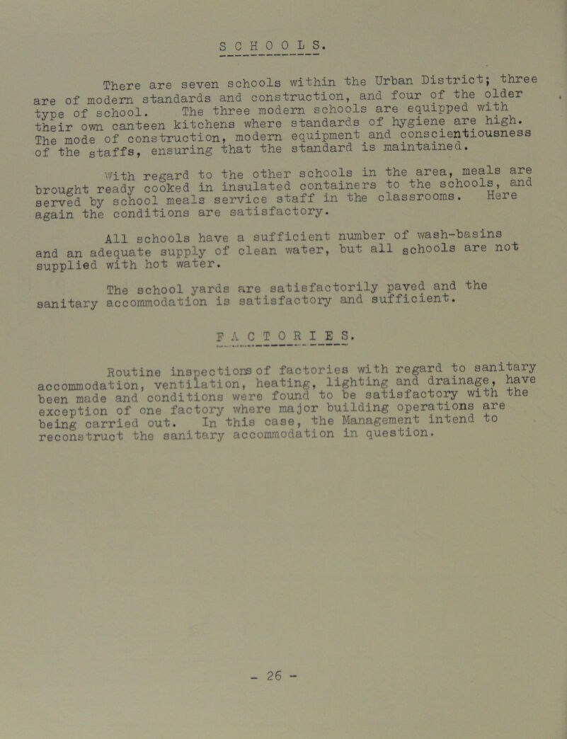 SCHOOLS. There are seven schools within the Urban Districtj three are of modem standards and construction, and four of the older type of school. The three modern schools are equipped with their own canteen kitchens where standards of hygiene are high. The mode of construction, modern equipment.and conscientiousness of the staffs, ensuring that the standard is maintained. with regard to the other schools in the area, meals are brought ready cooked in insulated containers to the schools, and served by school meals service staff in the classrooms. Here again the conditions are satisfactory. All schools have a sufficient number of wash-basins and an adequate supply of clean water, but all schools are not supplied with hot water. The school yards are satisfactorily paved and the sanitary accommodation is satisfactory and sufficient. FACTOR I_E S. Routine inspections of factories with regard to sanitary accommodation, ventilation, heating, lighting.and drainage, have been made and conditions were found to be satislactory with the exception of one factory where major building operations are being carried out. In this case, the Management intend to reconstruct the sanitary accommodation in question.