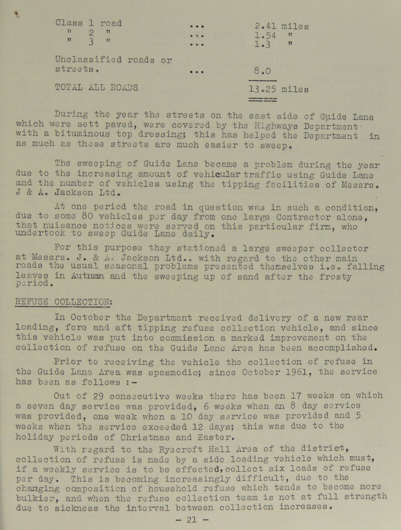 • • • Class 1 road (i 2 11  3 Unclassified roads or streets, TOTAL ALL ROADS 2.41 miles 1.54  1.3  8,0 13*25 miles During the year the streets on the east side of Gpide Lane which were sett paved, were covered by the Highways Department' with a bituminous top dressing; this has helped the Department in as much as these streets are much easier to sweep. The sweeping of Guide Lane became a problem duriiig the year due to the increasing amount of vehicular traffic using Guide Lane and the number of vehicles using the tipping facilities of Messrs, J & A, Jackson Ltd, At one period the road in question was in such a condition, due to some 80 vehicles per day from one large Contractor•alone, that nuisance notices were served on this particular firm, who undertook to sweep Guide Lane daily. For this purpose they stationed a large sweeper collector at Messrs. J. & A, Jackson Ltd., with regard to the other main roads the usual seasonal problems presented themselves i„e„ falling leaves in Autumn and the sweeping up of sand after the frosty period * REFUSE COLLECTION: In October the Department received delivery of a new rear loading, fore and aft tipping refuse collection vehicle, and since this vehicle was put into commission a marked improvement on the collection of refuse on the Guide Lane Area has been accomplished. Prior to receiving the vehicle the collection of refuse in the Guide Lane Area was spasmodic; since October 1961, the service has been as follows : - Out of 29 consecutive weeks there has been 17 weeks on which a seven day service was provided, 6 weeks when an 8 day service was provided, one week when a 10 day service was provided and 5 weeks when the service exceeded 12 days; this was due to the holiday periods of Christmas and Easter. With regard to the Rye croft Hall Area of the district, collection of refuse is made by a side loading vehicle which must, if a weekly service is to be effected,collect six loads of refuse per day. This is becoming increasingly difficult, due to the changing composition of household refuse which tends to become more bulkier, and v/hen the refuse collection team is not at full strength due to sickness the interval between collection increases.