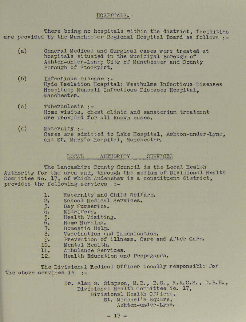 HOSPITALS,, - There being no hospitals within the district, facilities are provided by the Manchester Regional Hospital Eoard as follows :~ (a) General Medical and Surgical cases were treated at hospitals situated in the Municipal Borough of Ashton-under-Lyne; City of Manchester and County Borough of Stockport. (b) Infectious Disease Hyde Isolation Hospital; Westhulme Infectious Diseases Hospital; Monsall Infectious Diseases Hospital, Manchester. (c) Tuberculosis Home visits, chest clinic and sanatorium treatment are provided for all known cases. (d) Maternity :- Cases are admitted to Lake Hospital, Ashton-under-Lyne, and St. Mary’s Hospital, Manchester. LOCAL AUTHORITY SERVICES The Lancashire County Council is the Local. Health Authority for the area and, through the medium of Divisional Health Committee No. 17, of which Audenshaw is a constituent district, provides the following services 1. Maternity and Child Welfare. 2. School Medical Services. 3. Day Nurseries. 4. Midwifery. 5. Health Visiting. 6. Home Nursing. 7. Domestic Help. 8. Vaccination and Immunisation. 9. Prevention of illness, Care and After Care. 10. Mental Health. 11. Ambulance Services. 12« Health Education and Propaganda. The Divisional Medical Officer locally responsible for the above services is ;- Dr. Alan S. Simpson, M.B. , B. S. , M.R. C.S. , D.P.H. , Divisional Health Committee No. 17, Divisional Health Offices, St. Michael’s Square, Asht on-und er-Lyne.