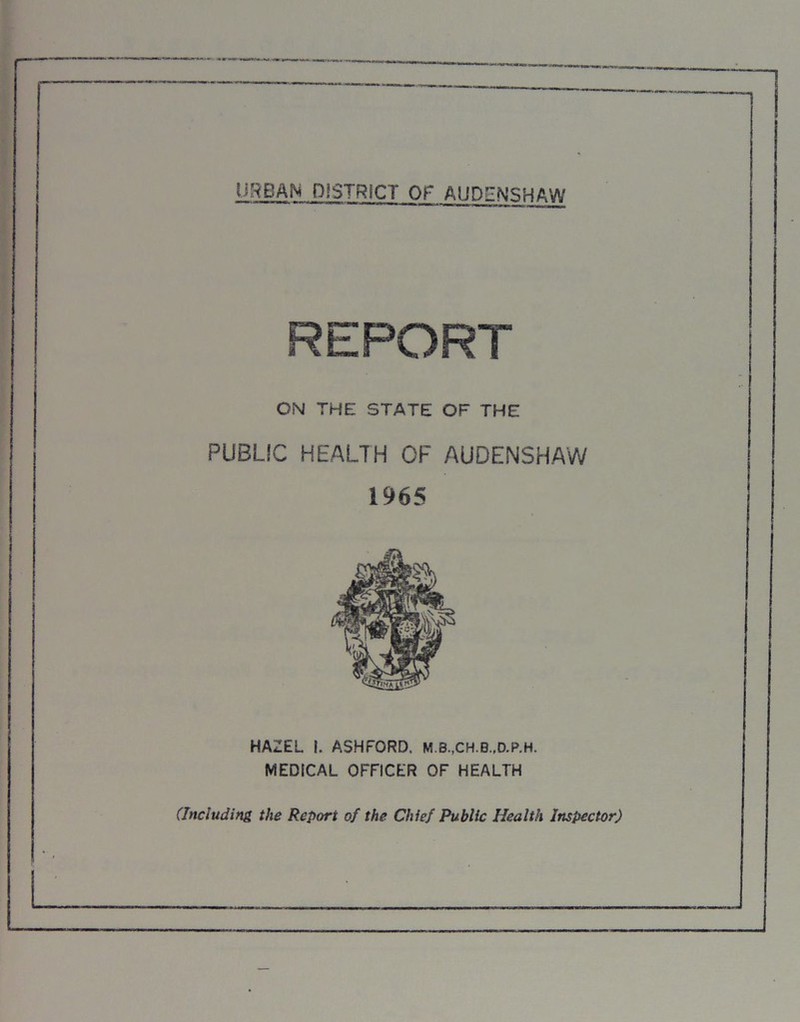 URBAN DISTRICT Of AUPENSHAW REPORT ON THE STATE OF THE PUBLIC HEALTH OF AUDENSHAW 1965 HAZEL I. ASHFORD. M.3.,CH.B.,D.P.H. MEDICAL OFFICER OF HEALTH