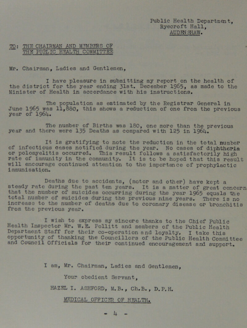 Public Health Department, Ryecroft Hall, AUDEN SHAW. TO: THE CHAIRMAN AND MEMBERS CF THE PUBLIC HEALTH COMMITTEE Mr. Chairman, Ladies and Gentlemen, I have pleasure in submitting my report on the health of the district for the year ending 31st. December 19&5, as made to the Minister of Health in accordance with his instructions. The population as estimated by the Registrar General in June 1965 was 11,880, this shows a reduction of one from the previous year of 1964. The number of Births was 180, one more than the previous year and there were 135 Deaths as compared with 125 in 1964. It is gratifying to note the reduction in the total number of infectious cases notified during the year. No cases of diphtheria or polomyelitis occurred. This result follows a satisfactorily high rate of immunity in the community. It is to be hoped that this result will encourage continued attention to the importance of prophylactic immunisation. Deaths due to accidents, (motor and other) have kept a steady rate during the past ten years. It is a matter of great concern that the number of suicides occurring during the year 1965 equals the total number of suicides during the previous nine years. There is no increase to the number of deaths due to coronary disease or bronchitis from the previous year. I wish to express my sincere thanks to the Chief Public Health Inspector Mr. W.E. Pollitt and members of the Public Health Department Staff for their co-operation and loyalty. I take this opportunity of thanking the Councillors of the Public Health Committee and Council Officials for their continued encouragement and support. I am, Mr. Chairman, Ladies and Gentlemen, Your obedient Servant, HAZEL I. ASHFORD, M. B. , Ch.B. , D. P. H. MEDICAL OFFICER OF HEALTH.