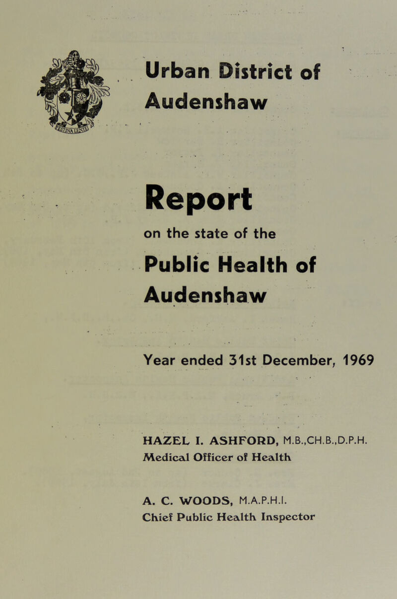 Urban District of Audenshaw Report on the state of the Public Health of Audenshaw Year ended 31st December, 1969 HAZEL I. ASHFORD, M.B..CH.B..D.P.H. Medical Officer of Health A. C. WOODS, M.A.P.H.I. Chief Public Health Inspector