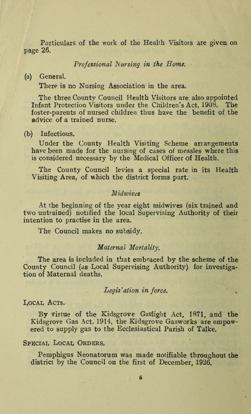 Particulars of the work of the Health Visitors are given on page 26. Professional JSlursing in the Home. (a) General. There is no Nursing Association in the area. The three County Council Health Visitors are also appointed Infant Protection Visitors under the Children’s Act, 1908. The foster-parents of nursed children thus have the benefit of the advice of a trained nurse. (b) Infectious. Under the County Health Visiting Scheme arrangements have been made for the nursing of cases of measles where this is considered necessary by the Medical Officer of Health. The County Council levies a special rate in its Health Visiting Area, of which the district forms part. Midwives At the beginning of the year eight midwives (six trained and two untrained) notified the local Supervising Authority of their intention to practise in the area. The Council makes no subsidy. Maternal Mortality. The area is included in that embraced by the scheme of the County Council (as Uocal Supervising Authority) for investiga- tion of Maternal deaths. Legislation in force. y Toe ad Acts. By virtue of the Kidsgrove Gaslight Act, 1871, and the Kidsgrove Gas Act, 1914, the Kidsgrove Gasworks are empow- ered to supply gas to the Ecclesiastical Parish of Talke. Special Locad Orders. Pemphigus Neonatorum was made notifiable throughout the district by the Council on the first of December, 1926. ft