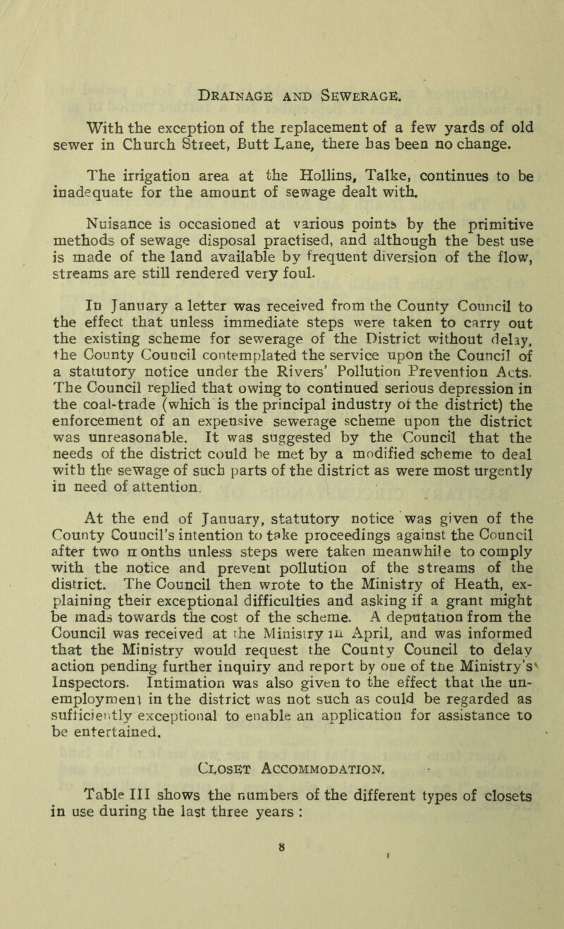 Drainage and Sewerage. With the exception of the replacement of a few yards of old sewer in Church Stieet, Butt Lane, there has been no change. The irrigation area at the Hollins, Talke, continues to be inadequate for the amount of sewage dealt with. Nuisance is occasioned at various points by the primitive methods of sewage disposal practised, and although the best use is made of the land available by frequent diversion of the flow, streams are still rendered very foul. In January a letter was received from the County Council to the effect that unless immediate steps were taken to carry out the existing scheme for sewerage of the District without delay, the County Council contemplated the service upon the Council of a statutory notice under the Rivers’ Pollution Prevention Acts. The Council replied that owing to continued serious depression in the coal-trade (which is the principal industry of the district) the enforcement of an expensive sewerage scheme upon the district was unreasonable. It was suggested by the Council that the needs of the district could be met by a modified scheme to deal with the sewage of such parts of the district as were most urgently in need of attention. At the end of January, statutory notice was given of the County Council’s intention to take proceedings against the Council after two nonths unless steps were taken meanwhile to comply with the notice and prevent pollution of the streams of the district. The Council then wrote to the Ministry of Heath, ex- plaining their exceptional difficulties and asking if a grant might be mads towards the cost of the scheme. A deputation from the Council was received at the Ministry in April, and was informed that the Ministry would request the County Council to delay action pending further inquiry and report by one of tne Ministry’s' Inspectors. Intimation was also given to the effect that the un- employment in the district was not such as could be regarded as sufficiently exceptional to enable an application for assistance to be entertained. Ceoset Accommodation. Table III shows the numbers of the different types of closets in use during the last three years :