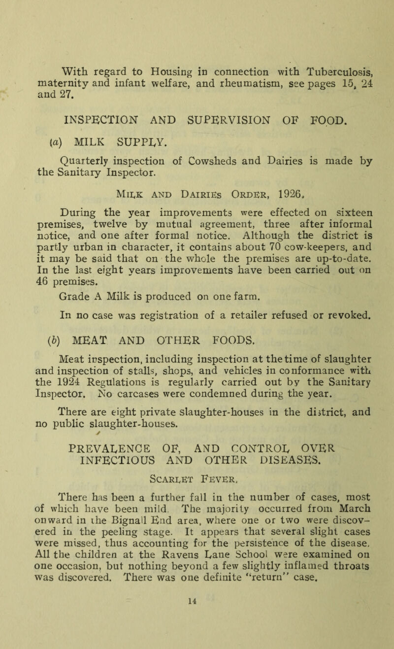 With regard to Housing in connection with Tuberculosis, maternity and infant welfare, and rheumatism, see pages 15, 24 and 27. INSPECTION AND SUPERVISION OF FOOD. (a) MILK SUPPLY. Quarterly inspection of Cowsheds and Dairies is made by the Sanitary Inspector. Miek and Dairies Order, 1926. During the year improvements were effected on sixteen premises, twelve by mutual agreement, three after informal notice, and one after formal notice. Although the district is partly urban in character, it contains about 70 cow-keepers, and it may be said that on the whole the premises are up-to-date. In the last eight years improvements have been carried out on 46 premises. Grade A Milk is produced on one farm. In no case was registration of a retailer refused or revoked. (b) MEAT AND OTHER FOODS. Meat inspection, including inspection at the time of slaughter and inspection of stalls, shops, and vehicles in conformance with the 1924 Regulations is regularly carried out by the Sanitary Inspector. No carcases were condemned during the year. There are eight private slaughter-houses in the district, and no public slaughter-houses. ✓ PREVALENCE OF, AND CONTROL OVER INFECTIOUS AND OTHER DISEASES. Scareet Fever, There has been a further fall in the number of cases, most of which have been mild. The majority occurred from March onward in the Bignall End area, where one or two were discov- ered in the peeling stage. It appears that several slight cases were missed, thus accounting for the persistence of the disease, All the children at the Ravens Lane School were examined on one occasion, but nothing beyond a few slightly inflamed throats was discovered. There was one definite “return’' case.
