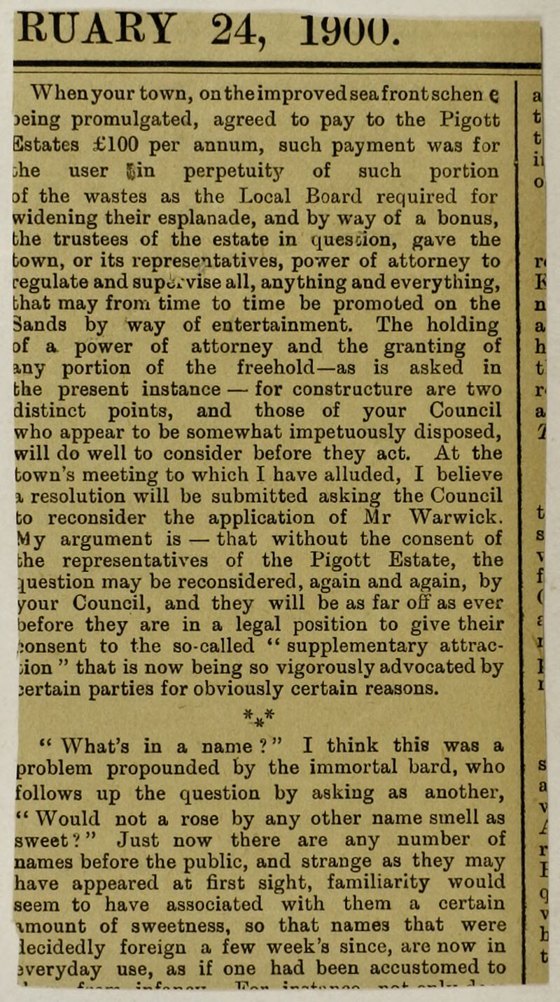 RUARY 24, 19UU When your town, on the improved sea front schen e jeing promulgated, agreed to pay to the Pigott Estates £100 per annum, such payment was for 3he user Jin perpetuity of such portion of the wastes as the Local Board required for widening their esplanade, and by way of a bonus, the trustees of the estate in quession, gave the town, or its representatives, power of attorney to regulate and supervise all, anything and everything, that may from time to time be promoted on the Sands by way of entertainment. The holding of a power of attorney and the granting of my portion of the freehold—as is asked in the present instance — for constructure are two distinct points, and those of your Council who appear to be somewhat impetuously disposed, will do well to consider before they act. At the town’s meeting to which I have alluded, I believe j, resolution will be submitted asking the Council to reconsider the application of Mr Warwick. My argument is — that without the consent of the representatives of the Pigott Estate, the question may be reconsidered, again and again, by your Council, and they will be as far off as ever before they are in a legal position to give their lonsent to the so-called “ supplementary attrac- ;ion ” that is now being so vigorously advocated by jertain parties for obviously certain reasons. “ What’s in a name ? ” I think this was a problem propounded by the immortal bard, who follows up the question by asking as another, “ Would not a rose by any other name smell as sweet Just now there are any number of names before the public, and strange as they may have appeared at first sight, familiarity would seem to have associated with them a certain amount of sweetness, so that names that were lecidedly foreign a few week’s since, are now in 3veryday use, as if one had been accustomed to a t t ii o Ti E n a h t r< a 3 t 8 f ( f I 1 1 8 a \ 1 r I t cr ^