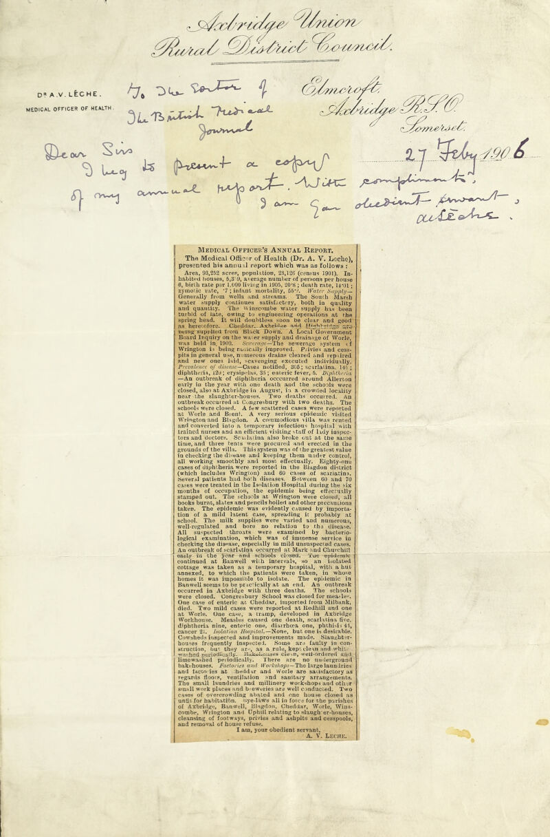 d?a.v.leche. MEDICAL OFFICER OF HEALTH. /7, oio- f (XA- lA/O OuVNFVk. w- x_ ^yy6^/uyuy QCC''LsL oAn.^ V Medical Officee’s Annual Repout. The Medical Officer of Health (Dr. A. V. Leche), presented his annuil report which was as follows : Area, 93,252 acres, population, 23,126 (census 1901). In- habitni bouses, 6,3' 9, average number of persons per bouse 0, birth rate per 1,000 living in 1905, 20'8 ; death rate, 14-01; zyinoi.ic rate, '7 ; infant mortality, D6-A irater Sa^rply— Generally from wells and streams. Tbe South Marsh water .supply continues satisfactory, both in quality and quantity. The tvinscombe water supply has been turbid of late, owing to engineering operations at the spring head. It will doubtless soon be clear and good as heretofore. Cheddar. Axbrul«e arid fTfghhridllA. :tr3-- being supplied from Black Down. A Local Government Board Inquiry on the water supply and drainage of Worle, was held in 1900. b'etrern.'/e—The sewerage .system if Wrington ii being rauicaily improved. Privies and cess- pits in general use, numerous drains cleared and repaired and new ones laid, scavenging executed individually. Prevalmce of disease—Ga.ses notified, 306; scirlatina, 146; diphtheria, 120; erysipelas, 35 ; enteric fever, 6. Pipjitkeria, —An outbreak of diphtheria occcurred around Allerton early in the year with one death and the schools were closed, also at Axbridge in August, in a crowded locality near the slaughter-houses. Two deaths occurred. An outbreak occurred at Congresbury with two deaths. The schools were closed. A few scattered cases were reported at Worle and Bient. A very serious epidemic visited Wrington and Blsgdon. A commodious villa was rented and converted into a temporary infectious hospital with trained nurses and an efficient visiting staff of Ixdy inspec- tors and doctors. Sciilaiina also broke out at the same time, and three tents were procured and erected in the grounds of the villa. This system was of i he greatest value in checking the disease and keeping them under control, all working smoothly and most effectually. Eighty-one cases of diphtheria were reported in the Blagdon district (which includes Wrington) and 60 cases of scarlatina. Several patients had ho!h diseases. Between 60 and 70 cases were treated in the Isolation Hospital during the six months of occupation, the epiderais being effectually stamped out. The schools at Wrington were closed, all books burnc, slates and pencils boiled and other precautions taken. The epidemic was evidently caused by importa- tion of a mild latent case, spreading it probably at school. The milk supplies were varied and numerous, well-regulated and bore no relation to the disease. All suspected throats were examined by bacterio- logical examination, which was of immense service in cheeking the disease, especially in mild unsuspected cases. An outbreak of scarlatina occurred at Mark and Churchill early iu the JCar and schools closed. 'Tuc epidonilc ■ continued at Baawell with intervals, so an isolated cottage was taken as a temporary hospital, with a hue annexed, to which Ihe patients were taken, in whose homes it was impossible to isolate. The epidemic in Banwell seems to be pracTcally at an end. An outbreak occurred in Axbridge with three deaths. The schools were closed. Congresbury School was closed for measles. One case of enteric at Cheddar, imported from Milbank, died. Two mild cases were reported at Eedhill and one at Worle. One case, a tramp, developed in Axbridge Workhouse. Measles caused one death, scarlatina five, diphtheria nine, enteric one, diarrbeea one, phthisis 41, cancer 21. IsploMon Hospital.—'Sono, but one is desirable. Cowshed.s inspected and improvements made. Slaughter- houses frequently inspected. Some ars faulty in con- struction, but they are, as a rule, kept clean and whit. washed neriodicany- ILUmhoiises cle ,.D, well-ordered and limewashed peiiodically. There are no underground bakehouses. Factories ayid IFoc/is/iops—The large laundries and facco ies at ffieddar and Worle are satisfactory as regards floors, ventilation and sanitary arrangements. The small laundries and millinery workshops and other small work places and breweries are well conducted. Two cases of overcrowding abated and one house closed as until for babitatibn. isye-laws all in force for the parishes of Axbridge, Banwell, Blagdon, Cheddar, Worle, Wins- combe, Wrington and Uphill relating to slaugh er-houses, cleansing of footways, privies and ashpits and cesspools, and removal of house refuse. I am, your obedient servant, A. V. Leche.