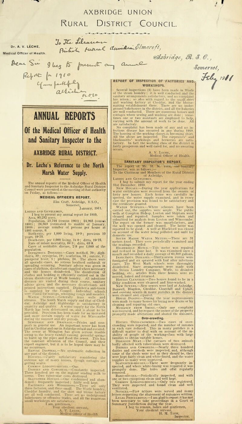 t AXBRIDGE: UNION Rural District Council. Dr. A. V. LECHE, Medical Officer of Health. *jD £JL^a^^ ^ {<*&*-**•£■ c£u*»cJt *«»- 0lmeroft; @gixlridpe; m. s. Somerset, ci h tit tvs-1> ANNUAL JEPORTS Of the Medical Officer of Health and Sanitary Inspector to the AXBRIDGE RURAL DISTRICT. - Dr. Leche s Reference to the North Marsh Water Supply. The annual reports of the Medical Officer of Health and Sanitary Inspector to the Axbridge Rural District Council were presented at the meeting of that authority on Friday, as follows :— MEDICAL OFFICER’S REPORT. Elm Croft, Axbridge, R.S.O., Somerset, January, 1911. Ladies and Gentlemen, I beg to present my annual report for 1910. Area. 93,252 acres. Population. 23,744 (census 1901) ; 24,965 (census 1891) : 24,363 (estimated to middle of January, 19091 ; average number of persons per house at 1901 census, 6. Birth-rate, per 1,000 living, 19’0; previous 10 years, 1975. Death-rate, per 1,000 living, HO; ditto, 19'75. Rate of infant mortality, 64-3 ; ditto, 65'8. Cases of notifiable disease, 28 per 1,000 of the population. Infectious Diseases.—Cases notified, 70 ; diph- theria, 30 ; erysipelas, 19 ; scarlatina, 18 ; enteric, 2 ; puerperal fever, 1 ; phthisis, 24. The above were all sporadic - cases, no serious localised outbreak or spreading occurring. Sanitary advice was given in cases of phthisis, disinfectant supplied where necessary and the houses disinfected. The disinfection of clothes and bedding is efficiently carried out in the steam disinfectory at Worle laundry. All infectious diseases are visited during their course, sanitary advice given, and the necessary disinfectants and printed instructions supplied. Diphtheria anti-toxin is supplied by the Council. Individual schools were closed tor mumps, whooping cough and measles. Water Supply.—Generally from wells and streams. The South Marsh supply and that of Ched- dar, Axbridge and Highbridge is satisfactory in quantity and quality. A water supply for the North Marsh has been determined on, and is about to be provided. Provision has been made for an increased and more certain supply of water for Winscorobe during the summer and dry periods. Sewerage and Drainage.—Privies and cess- pools in general use. An important sewer has been laid in Cheddar and one in Axbridge reiaid and covered. The sewer at Wrington has given serious trouble owing to the heavy rainfall causing powerful springs to burst up the pipes and flood the sewer. This has the constant attention of the Council, and their expert engineer, but it is to be hoped there may be no recurrence. Refuse Disposal.—No any part of the district. Housing, r airly satisfactory* considering the extreme age of many houses, though cottages are getting scarce. Common Lodging-houses.—One. Dairies and Cowsheds.—Constantly inspected. Three hundred are on the register sending milk to towns. Two tubercular cows destroyed. Slaughter Houses.—One condemned and aban- doned ; frequently inspected ; fairly well kept. Factories and Workshops.—There are only three factories, and these small. The Worle laundry, Cheddar laundry. and_ the shirt and blouse factory arc- ail well conducted. There are no underground bakehouses or offensive trades, and all the numerous small workshops are satisfactory-. I am, gentlemen. Your obedient servant, A. V. Leche, HjMedical Officer of Health. systematic collection in REPORT OF INSPECTION OF 'FACTORIES AN EL WORKSHOPS. Several inspections (4) have been made in Worle of the steam laundry ; it is well conducted and the sanitary arrangements satisfactory, and no complaint has arisen ; so also with regard to the small shirt and washing factory at Cheddar, and the biouse- making establishment there. There are no under- ground bakehouses in the district, and all the bakeries are well conducted. There are numerous houses and cottages where sewing and washing are done ; some- times one or two assistants are employed to help, varying with the amount of work to be done. All are Satisfactory. No complaint has been made of any and no in- fectious disease has occurred in any during 1910. The housing of the working classes is becoming short. Ali the above are inspected. The carpenters’ and blacksmiths’ workshops and breweries are satis- factory. In fact the working class of the district is fairly prosperous and well cared for, and no sweating occurs. A. V. Leche, Medical Officer of Health. 19/f SANITARY INSPECTOR’S REPORT. The report of Mr. IT. M. leeK, ine bamtary Inspector, was as follows :— To the Chairman and Members of the Rural District of Axbridge, Ladies and Gentlemen, I beg to submit my report for the year ending 31st December, 1910. New Houses.—During the year applications for water certificates were received from the owners of forty new houses. Each house was carefully in- spected, the water supply examined, and in every case the provision was found to be satisfactory and the certificate granted. Water Supplies.—Where schemes have been carried out, the supplies were ample. The public wells at Compton Bishop, Loxton and Shipham were cleaned and repaired. Samples, were taken and submitted for analysis from Loxton and Winscombe. The report on the former was unsatisfactory, and the well was opened and cleaned. The latter was reported to be good. A well at Blackford was closed on account of the water being polluted and unfit for domestic use. South Marsh Water Meters.—There are 31 meters fixed. They were periodically examined and the readings recorded. Highbridge Meter.—This meter was repaired and i'e-fixed in June last. It was examined once a month and recorded a daily average of 60,500 gallons. Infectious Diseases.—Thirty-seven rooms were fumigated and six sprayed with Izal after infectious cases. The West Mark schools were thoroughly disinfected. Since arrangements were made with the Steam Laundry Company, Worle, to disinfect bedding, etc., articles from three houses were re- moved, baked and returned. Houses Cleansed.—Two houses found to be in a filthy condition were cleansed and lime-washed. New Sewers.—New sewers were laid at Axbridge, Banwell, Blagdon, Cheddar, Churchill and Uphill, mil existing sewers in many, parishes in the district were cleaned and repaired. House Drains.—During the year improvements were made to many houses by laying new drains or by cleaning and repairing old ones. Nuisance from Smoke.—Only one complaint was received, and by request the owner of the property promptly made alterations and abated the nuisance. Over-crowding. Houses Over-crowded.—Two cases of over- crowding were reported, and the number of inmates in each case reduced. This in many parishes is a difficult matter to deal with on account Of the in- ability of people of the working-class with large families to obtain suitable homes. Diseased Meat.—The carcases of two animals badly affected with tuberculosis were destroyed. Dairies and Cowsheds.—Nearly three hundred dairies and cowsheds were inspected, and, although some of the sheds were not as they should be, they were kept fairly clean and white-limed, and the water supplies to many were improved. Slaughter-houses.—These were frequently in- spected, and where white-liming was required it was promptly done. The hides and offal regularly removed. Bake-houses.-—-Periodically inspected, and with one or two exceptions clean and well kept. Common Lodging-houses.—Only two registered. They were inspected and found clean and well ventilated. Notices.—Five notices were served and many letters requesting the abatement of nuisances written. Legal Proceedings.—I am glad to report it has not been necessary to take proceedings in a Court of Summary Jurisdiction during the year. I beg to remain, ladies and gentlemen, Your obedient servant, H. M. Teek, Inspector.