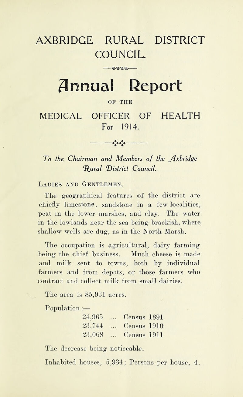 COUNCIL. — - 'S/S/^/51/' ~ ~ 3nnual Report OP THE MEDICAL OFFICER OF HEALTH For 1914. To the Chairman and Members of the jdxbridge T^ural T)istrict Council. Ladies and Gentlemen, Tlie geographical features of the district are chiefly limestone, sandstone in a few localities, peat in the lower marshes, and clay. The water in the lowlands near the sea being brackish, where shallow wells are dug, as in the ISTorth Marsh. The occupation is agricultural, dairy farming being the chief business. Much cheese is made and milk sent to towns, both by individual farmers and from depots, or those farmers who contract and collect milk from small dairies. The area is 85,931 acres. Population :— 24,965 ... Census 1891 23,744 ... Census 1910 23,068 ... Census 1911 The decrease being noticeable. Inhabited houses, 5,934; Persons per house, 4.