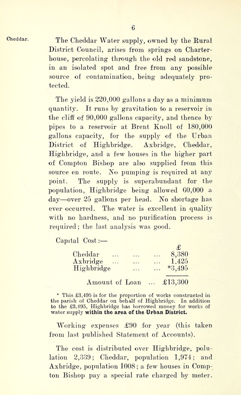 Cheddar. The Cheddar Water supply, owned by the Rural District Council, arises from springs on Charter- house, percolating through the old red sandstone, in an isolated spot and free from any possible source of contamination, being adequately pro- tected. The yield is 220,000 gallons a day as a minimum quantity. It runs by gravitation to a reservoir in the cliff of 90,000 gallons capacity, and thence by pipes to a resenmir at Brent Knoll of 180,000 gallons capacity, for the supply of the Urban District of Highhridge. Axbridge, Cheddar, Higlihridge, and a few houses in the higher part of Compton Bishop are also supplied from this source en route. Ko pumping is required at any point. The supply is superabundant for the population, Highhridge being allowed 00,000 a day—over 25 gallons per head. No shortage has ever occuirred. The water is excellent in quality with no hardness, and no purification process is required; the last analysis was good. Capital Cost:— £ Cheddar ... ... ... 8,380 Axbridge ... ... ... 1.425 Highhridge ... ... *3,495 Amount of Loan ... £13,300 * This £3,495 is for the proportion of works constructed in the parish of Cheddar on behalf of Highhridge. In addition to the £3,495, Highhridge has borrowed money for works of water supply within the area of the Urban District. Working expenses £90 for year (this taken from last published Statement of Accounts). The cost is distributed over Highhridge, polu- lation 2,339; Cheddar, population 1,974; and Axbridge, population 1008; a few houses in Comp- ton Bishop pay a special rate charged meter.
