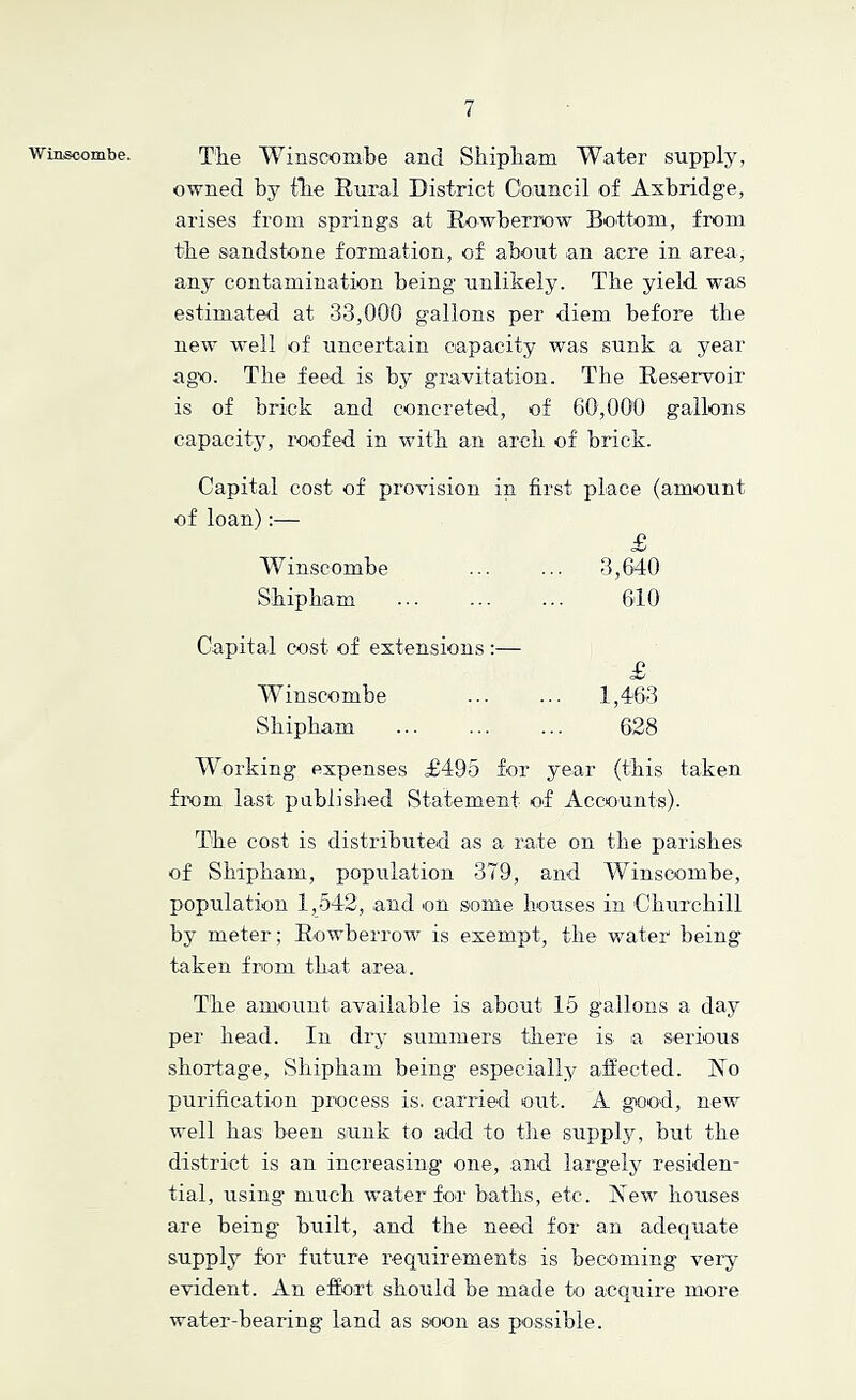 'Winscombe. The Winscombe and Sliipliam Water supply, owned by file Rural District Council of Axbridge, arises from springs at Rowberrow Bottom, from the sandstone formation, of about an acre in area, any contamination being unlikely. The yield was estimated at 33,000 gallons per diem before the new well of uncertain capacity was sunk a year ago. The feed is bj^ gravitation. The Reservoir is of brick and concreted, of 60,000 gallons capacity, roofed in with an arch of brick. Capital cost of provision in first place (amount of loan):— £ Winscombe ... ... 3,640 Shipham ... ... ... 610 Capital cost of extensions :— £ Winscombe ... ... 1,463 Shipham ... ... ... 628 Working expenses £495 for year (this taken from last publislied Statement of Accounts). The cost is distributed as a rate on the parishes of Shipham, population 379, and Winscombe, population 1,542, and on some houses in Churchill by meter; Rowberrow is exempt, the water being taken from that area. The amount available is about 16 gallons a day per head. In dry summers there is a serious shortage, Shipham being especially affected. Ao purification process is. carried out. A giood, new well has been sunk to add to the supply, but the district is an increasing one, and largely residen- tial, using much water for baths, etc. Aew houses are being built, and the need for an adequate supply for future requirements is becoming veiy evident. An effort should be made to acquire more water-bearing land as soon as possible.