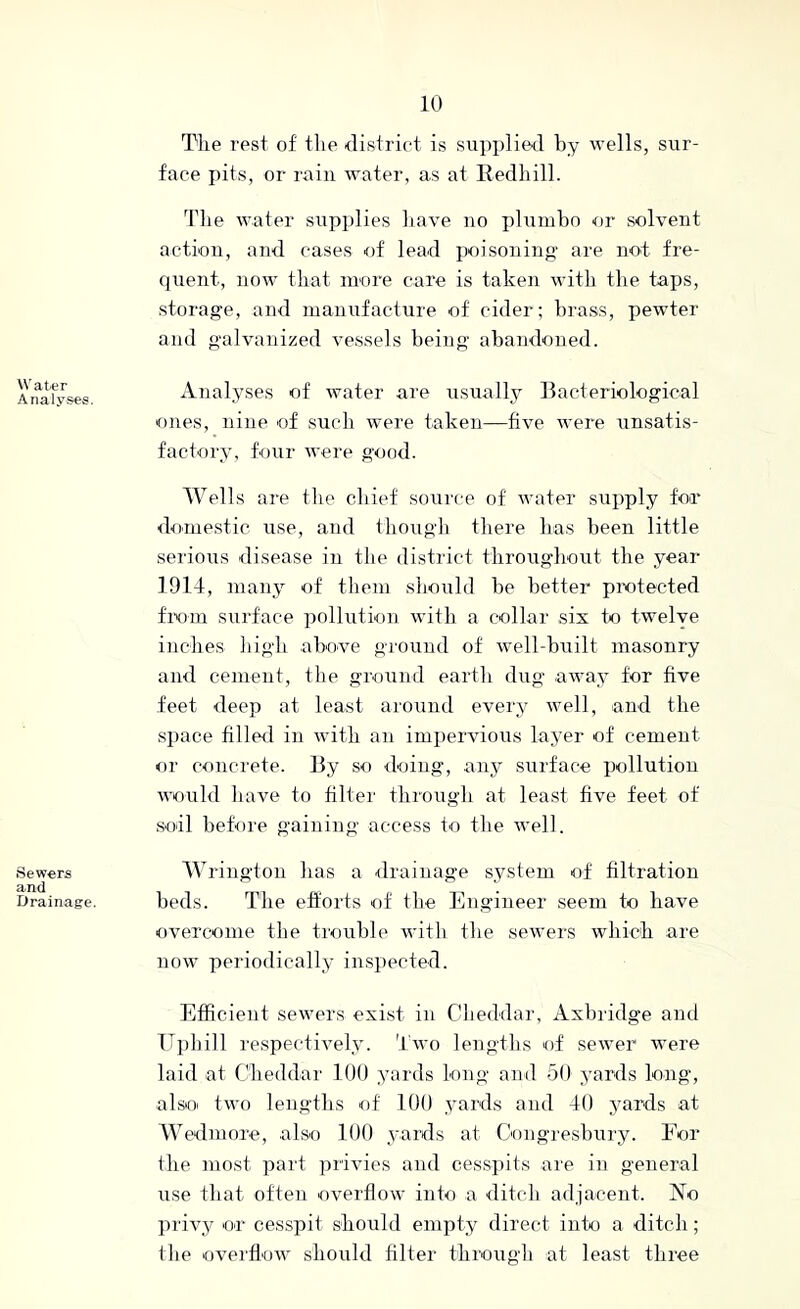 Water Analyses. Sewers and Drainage. The rest of tlie district is siipplierl by wells, sur- face pits, or rain water, as at Redliill. Tlie water stipplies bave no plnmbo ■or solvent action, and cases of lead poisoning are not fre- cpient, now that more care is taken with the tajis, storage, and manufacture of cider; brass, pewter and galvanized vessels being abandoned. Analyses of water are usually Bacteriological ones, nine of such were taken—five were unsatis- factory, hmr were good. Wells are the chief source of water supply for domestic use, and though there has been little serious disease in the district throughout the year 1914, many of them sbouhl be better pTOtected fixim surface pollution with a collar six to twelve inches liigh above ground of well-built masonry and cement, the ground earth dug away for five feet deep at least around every well, and the space filled in with an impervious layer of cement or concrete. By so doing, any surface pollution would have to filter through at least five feet of soil before gaining access to the well. W rington has a <lrainage system of filtration beds. The efforts oi the Engineer seem to have overcome the trouble with the sewers which are now periodically inspected. Efficient sewers exist in Cheddar, Axbridge and TT})lii]l respectively. Two lengths of sewer were laid at Cheddar 100 yards long and 50 yards long, also two lengths of 100 yards and 40 yards at Wedinore, also 100 yards at Congresbury. For the most paid privies and cessx>its are in general use that often overflow into a ditch adjacent. No privy or cesspit should empty direct into a ditch; the overflow should filter through at least three