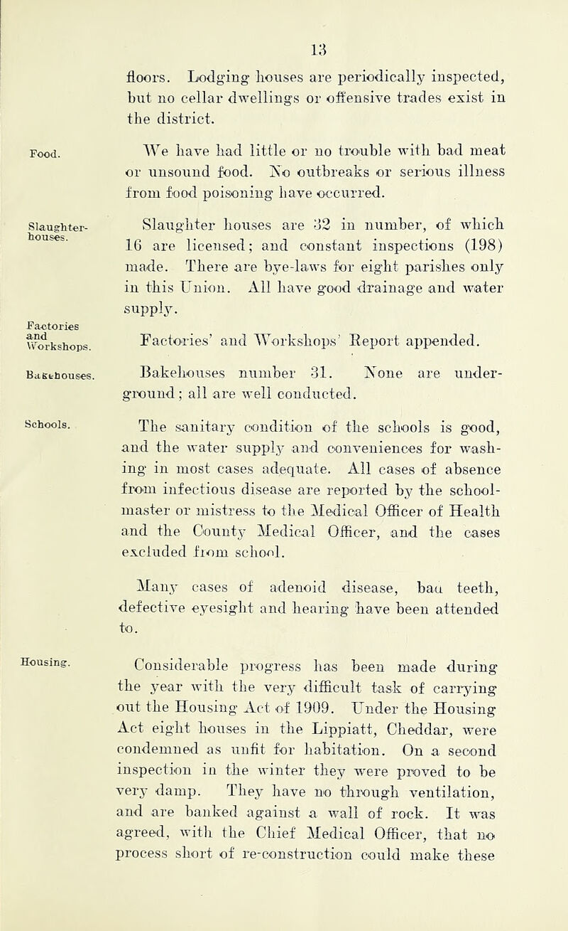 Food. Slaughter- houses. Factories and W^orkshops. Basthouses. Schools. Housing. floors. Lodging- liouses are periodically inspected, but no cellar dwellings or offensive trades exist in the district. We have liad little or no trouble witli bad meat or unsound food. Iso outbreaks or serious illness from food poisoning have O'ccurred. Slaughter houses are 32 in number, of which 16 are licensed; and constant inspections (198) made. There are bye-laws for eight parishes only in this Union. All have good drainage and water suppl3\ Factories’ and Workshops’ Report appended. Bakeliouses number 31. Aone are uuder- gixiund; all are well conducted. The sanitary condition of the schools is good, and the water suppl,y and conveniences for wash- ing in most cases adequate. Ail cases of absence fi-om infectious disease are reported by the school- master or mistress to tlie Medical Officer of Health and the Oountj- Medical Officer, and the cases excluded fiom school. Maiqy cases of adenoid disease, bau teeth, defective eyesight and hearing have been attended to. Considerable progress has been made during the j^ear with the very difficult task of cari-ying out the Housing Act of 1909. Under the Housing Act eight houses in the Lippiatt, Cheddar, were condemned as unfit for liabitation. On a second inspection in the winter they -were proved to be verj’ damp. They have no through ventilation, and are banked against a wall of rock. It was agreed, witli the Chief Medical Officer, that no process short of re-construction could make these