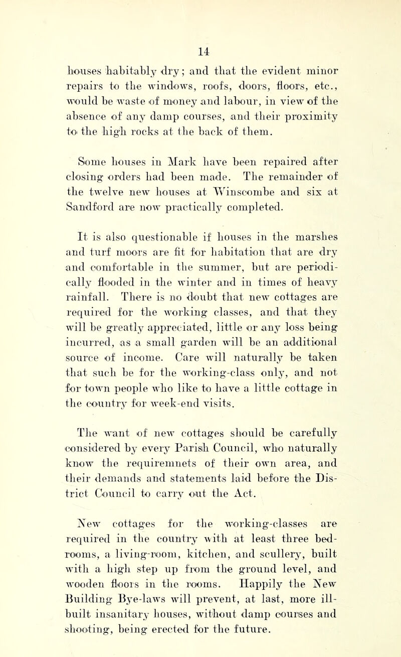 houses habitably dry; and that the evident minor repairs to the windows, roofs, doors, floors, etc., would be waste of money and labour, in view of the absence of any damp courses, and their proximity to the liig'h rocks at the back of them. Some houses in Mark have been repaired after closing- onlers had been made. The remainder of the twelve new houses at Yv'inscombe and six at Sandford are now practically completed. It is also questionable if houses in the marshes and tui'f moors are fit for habitation that are dry and comfortable in the summer, but are periodi- cally flooded in the winter and in times of heavy rainfall. There is no <loubt that new cottages are requiied for the working classes, and that they will be greatly apipreciated, little or any loss being incurred, as a small garden will be an additional source of income. Care will naturally be taken that such be for the working-class only, and not for town people who like to have a little cottage in the country for week-end visits. The want of new cottages should be carefully considered by every Parish Council, who naturally know the re([uiremnets of their own area, and their demands and statements laid before the Dis- trict Council to carry out the xCct. New cottages for the working-classes are required in the country with at least three bed- rooms, a liviog-room, kitcben, and sculler^-, built with a high step up fiom the ground level, and wooden floois in the rooms. Happily the New- Building Bye-laws w'ill prevent, at last, more ill- built insanitary houses, without damp courses and shooting, being erected for the future.