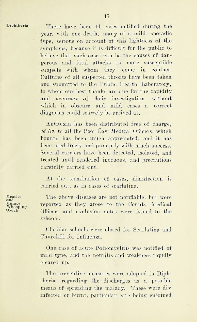 Diphtheria. Measles and Mumps, Whooping- Cough . Til ere have been 44 ca.ses notified during tlie year, witli one death, many of a mild, sporadic type, serious on account of tliis liglitness o-f the symptoms, because it is difficult for the public to believe that such cases can be the causes- of dan- gerous and fatal attacks in more susceptible subjects with wliom tJiej' come in contact. Cultures of all suspected throats have been taken and submitted to the Public Health, Laboratoiy, to whom our best thanks are due for the rapidity and accuracy of their investigation, without which ill obscure and mild cases a correct diag'iiosis could scarcely be arrived at. Antitoxin has been distributed free of charge, ad lib, to all the Poor Law Medical Officers, ■which bounty has been iniich appreciated, ami it has been used freely and promptly with much success. Several carriers have been detected, isolated, and treated until rendered iuociious, and precautions carefully carried out. At the termination of cases, disinfection is carried out, as in cases of scarlatina. The above diseases are not notifiable, but were reported as they arose to the County Medical Officer, and exclusion notes 'were issued to tlie schools. Cheddar schools -were closed for Scarlatina and Churchill for Influenza. One case of acute Poliomyelitis Avas notified of mild type, and the neuritis and AA'eakness rapidly cleared up. The preventive measures were adopted in Diph- theria, regarding the discharges as a possible means of spreading the malady. These were dis- infected or burnt, particular care being enjoined